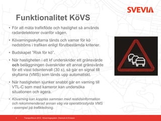 Funktionalitet KöVS
• För att mäta trafikflöde och hastighet så används
  radardetektorer ovanför vägen.
• Kövarningsskyltarna tänds och varnar för kö
  nedströms i trafiken enligt förutbestämda kriterier.
• Budskapet ”Risk för kö”.
• När hastigheten i ett kf underskrider ett gränsvärde
  och beläggningen överskrider ett annat gränsvärde
  för ett visst tidsintervall (30 s), så går en signal till
  skyltarna (VMS) som tänds upp automatiskt.
• När hastigheten sjunker snabbt går en varning till
  VTL-C som med kameror kan undersöka
  situationen och agera.
• Kövarning kan kopplas samman med restidsinformation
  och rekommenderad annan väg via operatörsstyrda VMS
  - exempel på trafikledning.

    8    Transportforum 2012 - Kövarningssystem. Dramsvik & Ericsson
 