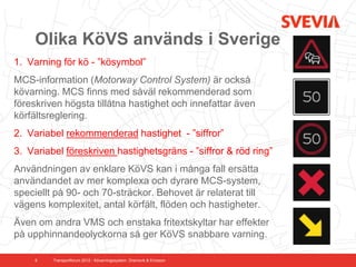 Olika KöVS används i Sverige
1. Varning för kö - ”kösymbol”
MCS-information (Motorway Control System) är också
kövarning. MCS finns med såväl rekommenderad som
föreskriven högsta tillåtna hastighet och innefattar även
körfältsreglering.
2. Variabel rekommenderad hastighet - ”siffror”
3. Variabel föreskriven hastighetsgräns - ”siffror & röd ring”
Användningen av enklare KöVS kan i många fall ersätta
användandet av mer komplexa och dyrare MCS-system,
speciellt på 90- och 70-sträckor. Behovet är relaterat till
vägens komplexitet, antal körfält, flöden och hastigheter.
Även om andra VMS och enstaka fritextskyltar har effekter
på upphinnandeolyckorna så ger KöVS snabbare varning.

     9   Transportforum 2012 - Kövarningssystem. Dramsvik & Ericsson
 