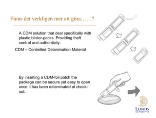Finns det verkligen mer att göra……?
A CDM solution that deal specifically with
plastic blister-packs. Providing theft
control and authenticity.
CDM – Controlled Delamination Material

By inserting a CDM-foil patch the
package can be secure yet easy to open
once it has been delaminated at checkout.

 