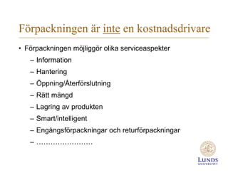 Förpackningen är inte en kostnadsdrivare
• Förpackningen möjliggör olika serviceaspekter
– Information

– Hantering
– Öppning/Återförslutning
– Rätt mängd

– Lagring av produkten
– Smart/intelligent
– Engångsförpackningar och returförpackningar

– ……………………

 