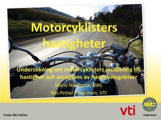 Motorcyklisters
hastigheter
Undersökning om motorcyklisters inställning till
hastighet och acceptans av hastighetsgränser
Maria Nordqvist, SMC
Nils Petter Gregersen, VTI

 