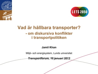 Vad är hållbara transporter?
   - om diskursiva konflikter
      i transportpolitiken

                 Jamil Khan

   Miljö- och energisystem, Lunds universitet

    Transportforum, 10 januari 2013
 