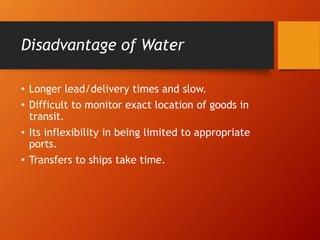 Disadvantage of Water
• Longer lead/delivery times and slow.
• Difficult to monitor exact location of goods in
transit.
• Its inflexibility in being limited to appropriate
ports.
• Transfers to ships take time.
 