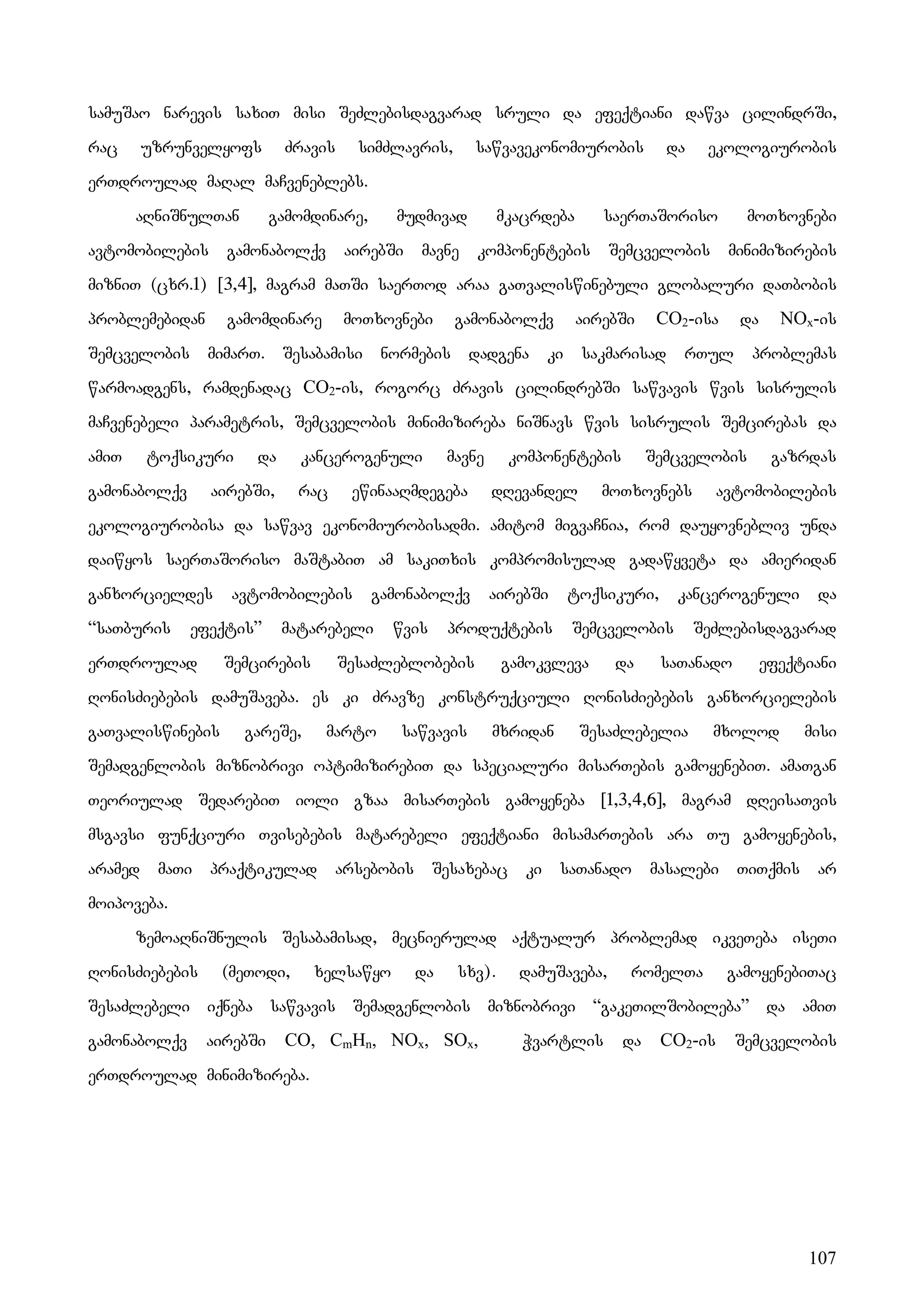 107
samuSao narevis saxiT misi SeZlebisdagvarad sruli da efeqtiani dawva cilindrSi,
rac uzrunvelyofs Zravis simZlavris, sawvavekonomiurobis da ekologiurobis
erTdroulad maRal maCveneblebs.
aRniSnulTan gamomdinare, mudmivad mkacrdeba saerTaSoriso moTxovnebi
avtomobilebis gamonabolqv airebSi mavne komponentebis Semcvelobis minimizirebis
mizniT (cxr.1) [3,4], magram maTSi saerTod araa gaTvaliswinebuli globaluri daTbobis
problemebidan gamomdinare moTxovnebi gamonabolqv airebSi CO2-isa da NOx-is
Semcvelobis mimarT. Sesabamisi normebis dadgena ki sakmarisad rTul problemas
warmoadgens, ramdenadac CO2-is, rogorc Zravis cilindrebSi sawvavis wvis sisrulis
maCvenebeli parametris, Semcvelobis minimizireba niSnavs wvis sisrulis Semcirebas da
amiT toqsikuri da kancerogenuli mavne komponentebis Semcvelobis gazrdas
gamonabolqv airebSi, rac ewinaaRmdegeba dRevandel moTxovnebs avtomobilebis
ekologiurobisa da sawvav ekonomiurobisadmi. amitom migvaCnia, rom dauyovnebliv unda
daiwyos saerTaSoriso maStabiT am sakiTxis kompromisulad gadawyveta da amieridan
ganxorcieldes avtomobilebis gamonabolqv airebSi toqsikuri, kancerogenuli da
“saTburis efeqtis” matarebeli wvis produqtebis Semcvelobis SeZlebisdagvarad
erTdroulad Semcirebis SesaZleblobebis gamokvleva da saTanado efeqtiani
RonisZiebebis damuSaveba. es ki Zravze konstruqciuli RonisZiebebis ganxorcielebis
gaTvaliswinebis gareSe, marto sawvavis mxridan SesaZlebelia mxolod misi
Semadgenlobis miznobrivi optimizirebiT da specialuri misarTebis gamoyenebiT. amaTgan
Teoriulad SedarebiT ioli gzaa misarTebis gamoyeneba [1,3,4,6], magram dReisaTvis
msgavsi funqciuri Tvisebebis matarebeli efeqtiani misamarTebis ara Tu gamoyenebis,
aramed maTi praqtikulad arsebobis Sesaxebac ki saTanado masalebi TiTqmis ar
moipoveba.
zemoaRniSnulis Sesabamisad, mecnierulad aqtualur problemad ikveTeba iseTi
RonisZiebebis (meTodi, xelsawyo da sxv). damuSaveba, romelTa gamoyenebiTac
SesaZlebeli iqneba sawvavis Semadgenlobis miznobrivi “gakeTilSobileba” da amiT
gamonabolqv airebSi CO, CmHn, NOx, SOx, Wvartlis da CO2-is Semcvelobis
erTdroulad minimizireba.
 