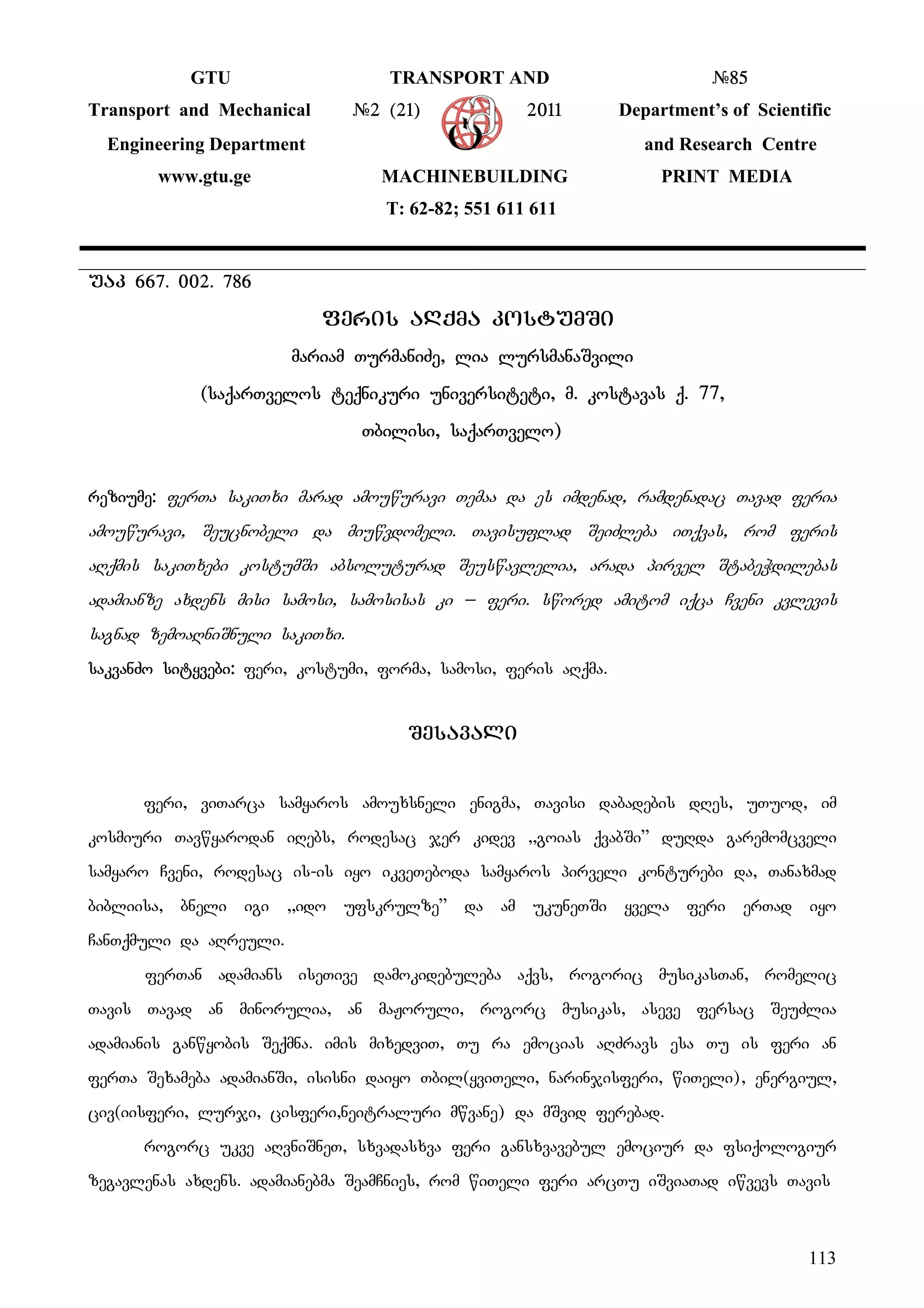 113
GTU TRANSPORT AND #85
Transport and Mechanical #2 (21) 2011 Department’s of Scientific
Engineering Department and Research Centre
www.gtu.ge MACHINEBUILDING PRINT MEDIA
T: 62-82; 551 611 611
uak 667. 002. 786
Fferis aRqma kostumSi
mariam TurmaniZe, lia lursmanaSvili
(saqarTvelos teqnikuri universiteti, m. kostavas q. 77,
Tbilisi, saqarTvelo)
reziume: ferTa sakiTxi marad amouwuravi Temaa da es imdenad, ramdenadac Tavad feria
amouwuravi, Seucnobeli da miuwvdomeli. Tavisuflad SeiZleba iTqvas, rom feris
aRqmis sakiTxebi kostumSi absoluturad Seuswavlelia, arada pirvel StabeWdilebas
adamianze axdens misi samosi, samosisas ki _ feri. swored amitom iqca Cveni kvlevis
sagnad zemoaRniSnuli sakiTxi.
sakvanZo sityvebi: feri, kostumi, forma, samosi, feris aRqma.
Sesavali
feri, viTarca samyaros amouxsneli enigma, Tavisi dabadebis dRes, uTuod, im
kosmiuri Tavwyarodan iRebs, rodesac jer kidev ,,goias qvabSi” duRda garemomcveli
samyaro Cveni, rodesac is-is iyo ikveTeboda samyaros pirveli konturebi da, Tanaxmad
bibliisa, bneli igi ,,ido ufskrulze” da am ukuneTSi yvela feri erTad iyo
CanTqmuli da aRreuli.
ferTan adamians iseTive damokidebuleba aqvs, rogoric musikasTan, romelic
Tavis Tavad an minorulia, an maJoruli, rogorc musikas, aseve fersac SeuZlia
adamianis ganwyobis Seqmna. imis mixedviT, Tu ra emocias aRZravs esa Tu is feri an
ferTa Sexameba adamianSi, isisni daiyo Tbil(yviTeli, narinjisferi, wiTeli), energiul,
civ(iisferi, lurji, cisferi,neitraluri mwvane) da mSvid ferebad.
rogorc ukve aRvniSneT, sxvadasxva feri gansxvavebul emociur da fsiqologiur
zegavlenas axdens. adamianebma SeamCnies, rom wiTeli feri arcTu iSviaTad iwvevs Tavis
 