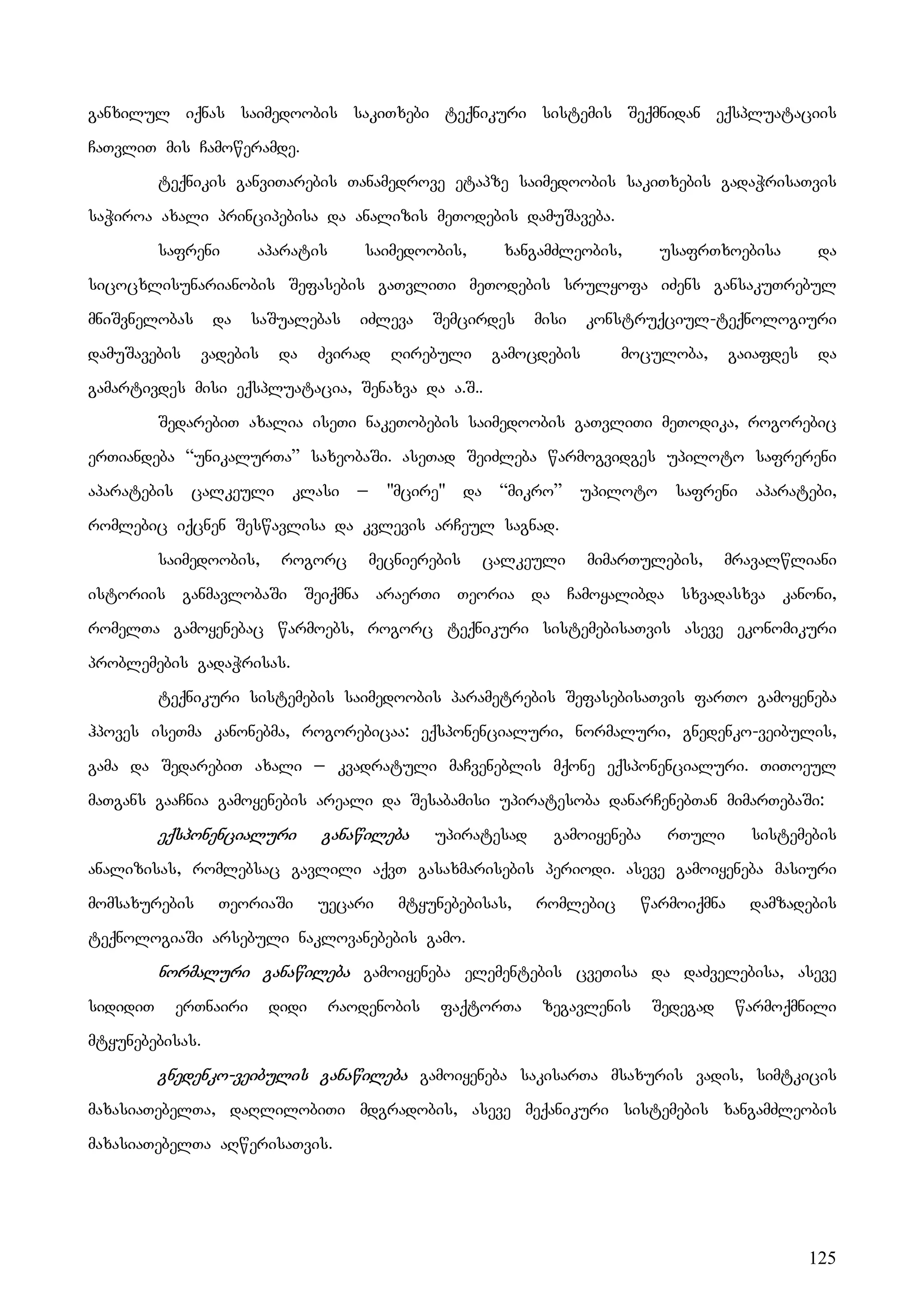 125
ganxilul iqnas saimedoobis sakiTxebi teqnikuri sistemis Seqmnidan eqspluataciis
CaTvliT mis Camoweramde.
teqnikis ganviTarebis Tanamedrove etapze saimedoobis sakiTxebis gadaWrisaTvis
saWiroa axali principebisa da analizis meTodebis damuSaveba.
safreni aparatis saimedoobis, xangamZleobis, usafrTxoebisa da
sicocxlisunarianobis Sefasebis gaTvliTi meTodebis srulyofa iZens gansakuTrebul
mniSvnelobas da saSualebas iZleva Semcirdes misi konstruqciul-teqnologiuri
damuSavebis vadebis da Zvirad Rirebuli gamocdebis moculoba, gaiafdes da
gamartivdes misi eqspluatacia, Senaxva da a.S..
SedarebiT axalia iseTi nakeTobebis saimedoobis gaTvliTi meTodika, rogorebic
erTiandeba “unikalurTa” saxeobaSi. aseTad SeiZleba warmogvidges upiloto safrereni
aparatebis calkeuli klasi _ "mcire" da “mikro” upiloto safreni aparatebi,
romlebic iqcnen Seswavlisa da kvlevis arCeul sagnad.
saimedoobis, rogorc mecnierebis calkeuli mimarTulebis, mravalwliani
istoriis ganmavlobaSi Seiqmna araerTi Teoria da Camoyalibda sxvadasxva kanoni,
romelTa gamoyenebac warmoebs, rogorc teqnikuri sistemebisaTvis aseve ekonomikuri
problemebis gadaWrisas.
teqnikuri sistemebis saimedoobis parametrebis SefasebisaTvis farTo gamoyeneba
hpoves iseTma kanonebma, rogorebicaa: eqsponencialuri, normaluri, gnedenko-veibulis,
gama da SedarebiT axali _ kvadratuli maCveneblis mqone eqsponencialuri. TiToeul
maTgans gaaCnia gamoyenebis areali da Sesabamisi upiratesoba danarCenebTan mimarTebaSi:
eqsponencialuri ganawileba upiratesad gamoiyeneba rTuli sistemebis
analizisas, romlebsac gavlili aqvT gasaxmarisebis periodi. aseve gamoiyeneba masiuri
momsaxurebis TeoriaSi uecari mtyunebebisas, romlebic warmoiqmna damzadebis
teqnologiaSi arsebuli naklovanebebis gamo.
normaluri ganawileba gamoiyeneba elementebis cveTisa da daZvelebisa, aseve
sididiT erTnairi didi raodenobis faqtorTa zegavlenis Sedegad warmoqmnili
mtyunebebisas.
gnedenko-veibulis ganawileba gamoiyeneba sakisarTa msaxuris vadis, simtkicis
maxasiaTebelTa, daRlilobiTi mdgradobis, aseve meqanikuri sistemebis xangamZleobis
maxasiaTebelTa aRwerisaTvis.
 