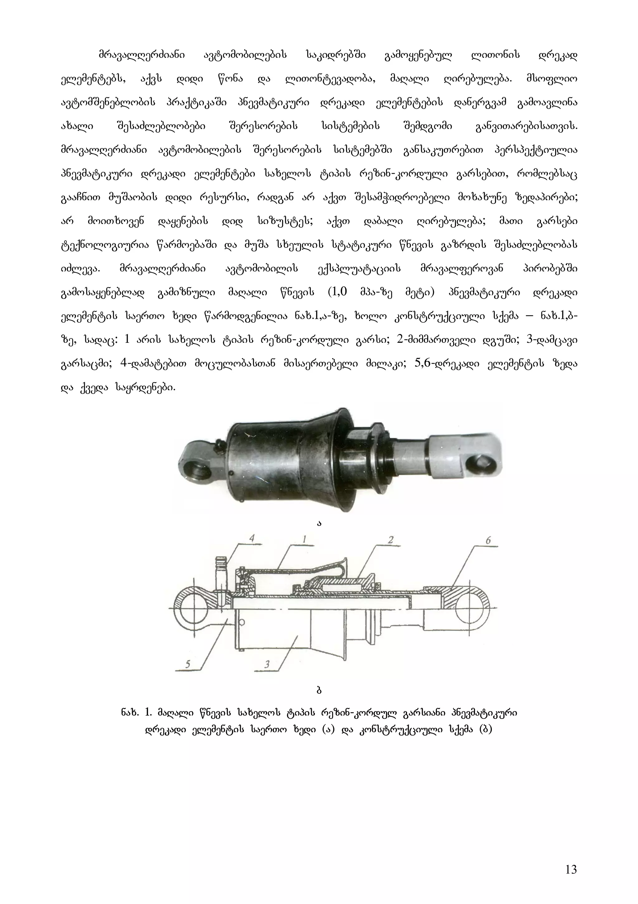 13
mravalRerZiani avtomobilebis sakidrebSi gamoyenebul liTonis drekad
elementebs, aqvs didi wona da liTontevadoba, maRali Rirebuleba. msoflio
avtomSeneblobis praqtikaSi pnevmatikuri drekadi elementebis danergvam gamoavlina
axali SesaZleblobebi Seresorebis sistemebis Semdgomi ganviTarebisaTvis.
mravalRerZiani avtomobilebis Seresorebis sistemebSi gansakuTrebiT perspeqtiulia
pnevmatikuri drekadi elementebi saxelos tipis rezin-korduli garsebiT, romlebsac
gaaCniT muSaobis didi resursi, radgan ar aqvT SesamWidroebeli moxaxune zedapirebi;
ar moiTxoven dayenebis did sizustes; aqvT dabali Rirebuleba; maTi garsebi
teqnologiuria warmoebaSi da muSa sxeulis statikuri wnevis gazrdis SesaZleblobas
iZleva. mravalRerZiani avtomobilis eqspluataciis mravalferovan pirobebSi
gamosayeneblad gamiznuli maRali wnevis (1,0 mpa-ze meti) pnevmatikuri drekadi
elementis saerTo xedi warmodgenilia nax.1,a-ze, xolo konstruqciuli sqema _ nax.1,b-
ze, sadac: 1 aris saxelos tipis rezin-korduli garsi; 2-mimmarTveli dguSi; 3-damcavi
garsacmi; 4-damatebiT moculobasTan misaerTebeli milaki; 5,6-drekadi elementis zeda
da qveda sayrdenebi.
a
b
nax. 1. maRali wnevis saxelos tipis rezin-kordul garsiani pnevmatikuri
drekadi elementis saerTo xedi (a) da konstruqciuli sqema (b)
 