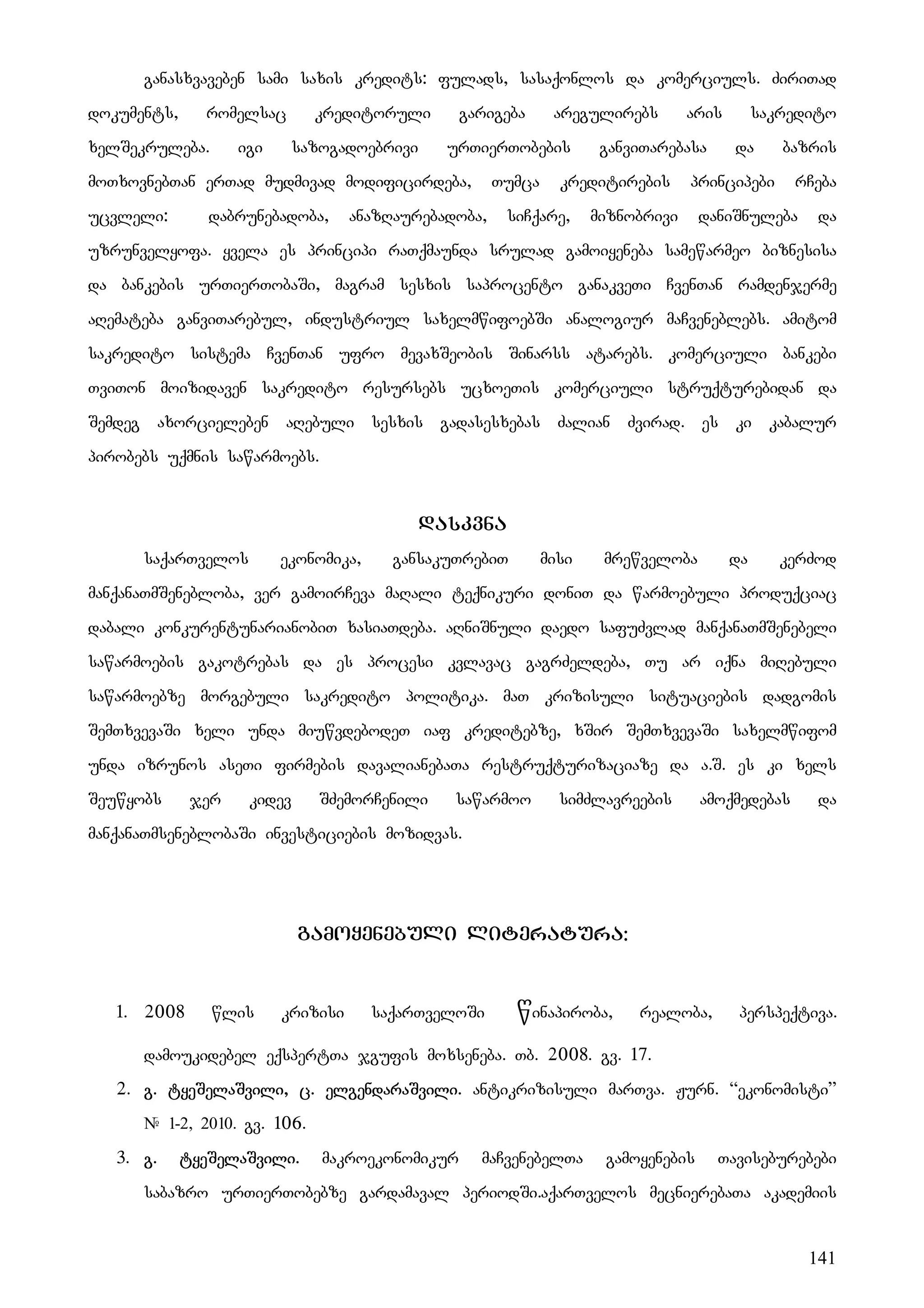 141
ganasxvaveben sami saxis kredits: fulads, sasaqonlos da komerciuls. ZiriTad
dokuments, romelsac kreditoruli garigeba aregulirebs aris sakredito
xelSekruleba. igi sazogadoebrivi urTierTobebis ganviTarebasa da bazris
moTxovnebTan erTad mudmivad modificirdeba, Tumca kreditirebis principebi rCeba
ucvleli: dabrunebadoba, anazRaurebadoba, siCqare, miznobrivi daniSnuleba da
uzrunvelyofa. yvela es principi raTqmaunda srulad gamoiyeneba samewarmeo biznesisa
da bankebis urTierTobaSi, magram sesxis saprocento ganakveTi CvenTan ramdenjerme
aRemateba ganviTarebul, industriul saxelmwifoebSi analogiur maCveneblebs. amitom
sakredito sistema CvenTan ufro mevaxSeobis Sinarss atarebs. komerciuli bankebi
TviTon moizidaven sakredito resursebs ucxoeTis komerciuli struqturebidan da
Semdeg axorcieleben aRebuli sesxis gadasesxebas Zalian Zvirad. es ki kabalur
pirobebs uqmnis sawarmoebs.
daskvna
saqarTvelos ekonomika, gansakuTrebiT misi mrewveloba da kerZod
manqanaTmSenebloba, ver gamoirCeva maRali teqnikuri doniT da warmoebuli produqciac
dabali konkurentunarianobiT xasiaTdeba. aRniSnuli daedo safuZvlad manqanaTmSenebeli
sawarmoebis gakotrebas da es procesi kvlavac gagrZeldeba, Tu ar iqna miRebuli
sawarmoebze morgebuli sakredito politika. maT krizisuli situaciebis dadgomis
SemTxvevaSi xeli unda miuwvdebodeT iaf kreditebze, xSir SemTxvevaSi saxelmwifom
unda izrunos aseTi firmebis davalianebaTa restruqturizaciaze da a.S. es ki xels
Seuwyobs jer kidev SZemorCenili sawarmoo simZlavreebis amoqmedebas da
manqanaTmseneblobaSi investiciebis mozidvas.
gamoyenebuli literatura:
1. 2008 wlis krizisi saqarTveloSi winapiroba, realoba, perspeqtiva.
damoukidebel eqspertTa jgufis moxseneba. Tb. 2008. gv. 17.
2. g. tyeSelaSvili, c. elgendaraSvili. antikrizisuli marTva. Jurn. “ekonomisti”
# 1-2, 2010. gv. 106.
3. g. tyeSelaSvili. makroekonomikur maCvenebelTa gamoyenebis Taviseburebebi
sabazro urTierTobebze gardamaval periodSi.aqarTvelos mecnierebaTa akademiis
 