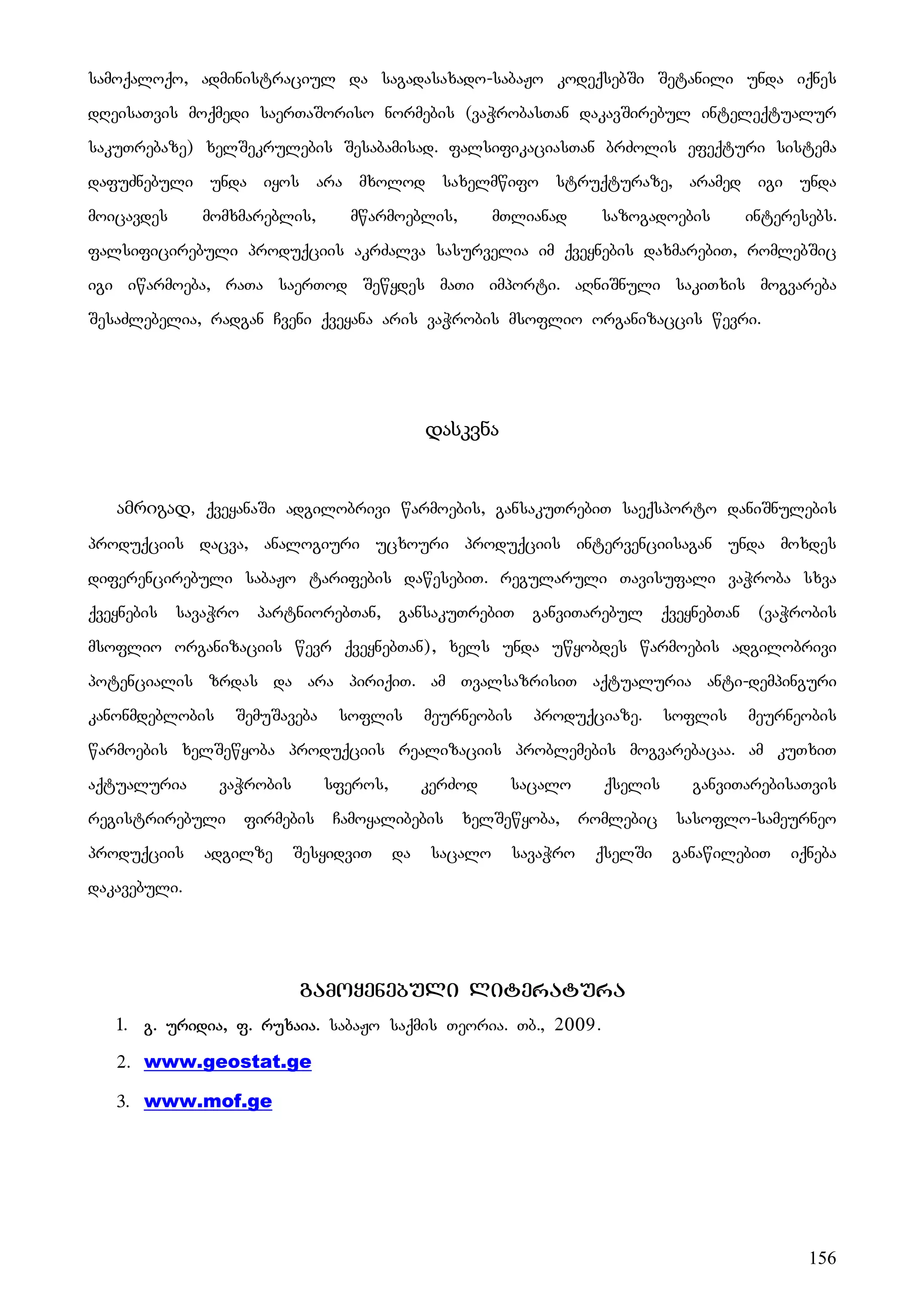 156
samoqaloqo, administraciul da sagadasaxado-sabaJo kodeqsebSi Setanili unda iqnes
dReisaTvis moqmedi saerTaSoriso normebis (vaWrobasTan dakavSirebul inteleqtualur
sakuTrebaze) xelSekrulebis Sesabamisad. falsifikaciasTan brZolis efeqturi sistema
dafuZnebuli unda iyos ara mxolod saxelmwifo struqturaze, aramed igi unda
moicavdes momxmareblis, mwarmoeblis, mTlianad sazogadoebis interesebs.
falsificirebuli produqciis akrZalva sasurvelia im qveynebis daxmarebiT, romlebSic
igi iwarmoeba, raTa saerTod Sewydes maTi importi. aRniSnuli sakiTxis mogvareba
SesaZlebelia, radgan Cveni qveyana aris vaWrobis msoflio organizaccis wevri.
დასკვნა
ამრიგად, qveyanaSi adgilobrivi warmoebis, gansakuTrebiT saeqsporto daniSnulebis
produqciis dacva, analogiuri ucxouri produqciis intervenciisagan unda moxdes
diferencirebuli sabaJo tarifebis dawesebiT. regularuli Tavisufali vaWroba sxva
qveynebis savaWro partniorebTan, gansakuTrebiT ganviTarebul qveynebTan (vaWrobis
msoflio organizaciis wevr qveynebTan), xels unda uwyobdes warmoebis adgilobrivi
potencialis zrdas da ara piriqiT. am TvalsazrisiT aqtualuria anti-dempinguri
kanonmdeblobis SemuSaveba soflis meurneobis produqciaze. soflis meurneobis
warmoebis xelSewyoba produqciis realizaciis problemebis mogvarebacaa. am kuTxiT
aqtualuria vaWrobis sferos, kerZod sacalo qselis ganviTarebisaTvis
registrirebuli firmebis Camoyalibebis xelSewyoba, romlebic sasoflo-sameurneo
produqciis adgilze SesyidviT da sacalo savaWro qselSi ganawilebiT iqneba
dakavebuli. UUUMO
gamoyenebuli literatura
1. g. uridia, f. ruxaia. sabaJo saqmis Teoria. Tb., 2009.
2. www.geostat.ge
3. www.mof.ge
 