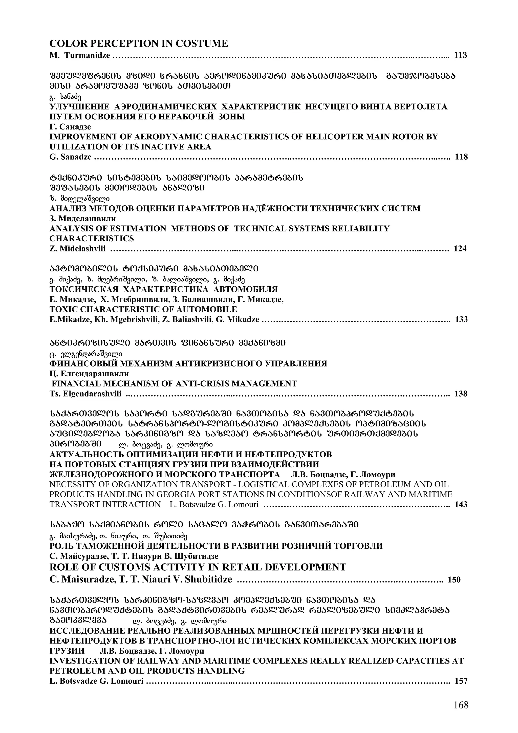 168
COLOR PERCEPTION IN COSTUME
M. Turmanidze …………………………………………………………………………………………...……….... 113
Sveulmfrenis mzidi xraxnis aerodinamikuri maxasiaTeblebis gaumjobeseba
misi aramomuSave zonis aTvisebiT
g. sanaZe
УЛУЧШЕНИЕ АЭРОДИНАМИЧЕСКИХ ХАРАКТЕРИСТИК НЕСУЩЕГО ВИНТА ВЕРТОЛЕТА
ПУТЕМ ОСВОЕНИЯ ЕГО НЕРАБОЧЕЙ ЗОНЫ
Г. Санадзе
IMPROVEMENT OF AERODYNAMIC CHARACTERISTICS OF HELICOPTER MAIN ROTOR BY
UTILIZATION OF ITS INACTIVE AREA
G. Sanadze ………………………………………….………………..…………………………………………...….. 118
teqnikuri sistemebis saimedoobis parametrebis
Sefasebis meTodebis analizi
z. midelaSvili
АНАЛИЗ МЕТОДОВ ОЦЕНКИ ПАРАМЕТРОВ НАДЁЖНОСТИ ТЕХНИЧЕСКИХ СИСТЕМ
З. Миделашвили
ANALYSIS OF ESTIMATION METHODS OF TECHNICAL SYSTEMS RELIABILITY
CHARACTERISTICS
Z. Midelashvili ……………………………………...…………….………………………………………...………. 124
avtomobilis toqsikuri maxasiaTebeli
e. miqaZe, x. mRebriSvili, z. baliaSvili, g. miqaZe
ТОКСИЧЕСКАЯ ХАРАКТЕРИСТИКА АВТОМОБИЛЯ
Е. Микадзе, Х. Мгебришвили, З. Балиашвили, Г. Микадзе,
TOXIC CHARACTERISTIC OF AUTOMOBILE
E.Mikadze, Kh. Mgebrishvili, Z. Baliashvili, G. Mikadze …….………………………………………………….. 133
antikrizisuli marTvis finansuri meqanizmi
c. elgendaraSvili
ФИНАНСОВЫЙ МЕХАНИЗМ АНТИКРИЗИСНОГО УПРАВЛЕНИЯ
Ц. Елгендарашвили
FINANCIAL MECHANISM OF ANTI-CRISIS MANAGEMENT
Ts. Elgendarashvili ..……………………………...…………….…………………………………….…………….. 138
saqarTvelos saporti sadgurebSi navTobisa da navTobproduqtebis
gadatvirTvis satransporto-logistikuri kompleqsebis optimizaciis
aucilebloba sarkinigzo da sazRvao transportis urTierTqmedebis
pirobebSi l. bocvaZe, g. lomouri
АКТУАЛЬНОСТЬ ОПТИМИЗАЦИИ НЕФТИ И НЕФТЕПРОДУКТОВ
НА ПОРТОВЫХ СТАНЦИЯХ ГРУЗИИ ПРИ ВЗАИМОДЕЙСТВИИ
ЖЕЛЕЗНОДОРОЖНОГО И МОРСКОГО ТРАНСПОРТА Л.В. Боцвадзе, Г. Ломоури
NECESSITY OF ORGANIZATION TRANSPORT - LOGISTICAL COMPLEXES OF PETROLEUM AND OIL
PRODUCTS HANDLING IN GEORGIA PORT STATIONS IN CONDITIONSOF RAILWAY AND MARITIME
TRANSPORT INTERACTION L. Botsvadze G. Lomouri ……………………………………………………….. 143
sabaJo saqmianobis roli sacalo vaWrobis ganviTarebaSi
g. maisuraZe, T. niauri, T. SubiTiZe
РОЛЬ ТАМОЖЕННОЙ ДЕЯТЕЛЬНОСТИ В РАЗВИТИИ РОЗНИЧНЙ ТОРГОВЛИ
С. Майсурадзе, Т. Т. Ниаури В. Шубитидзе
ROLE OF CUSTOMS ACTIVITY IN RETAIL DEVELOPMENT
C. Maisuradze, T. T. Niauri V. Shubitidze ……………………………………………….…………….. 150
saqarTvelos sarkinigzo-sazRvao kompleqsebSi navTobisa da
navTobproduqtebis gadaqtvirTvebis realurad realizebuli simZlavreta
gamokvleva l. bocvaZe, g. lomouri
ИССЛЕДОВАНИЕ РЕАЛЬНО РЕАЛИЗОВАННЫХ МРЩНОСТЕЙ ПЕРЕГРУЗКИ НЕФТИ И
НЕФТЕПРОДУКТОВ В ТРАНСПОРТНО-ЛОГИСТИЧЕСКИХ КОМПЛЕКСАХ МОРСКИХ ПОРТОВ
ГРУЗИИ Л.В. Боцвадзе, Г. Ломоури
INVESTIGATION OF RAILWAY AND MARITIME COMPLEXES REALLY REALIZED CAPACITIES AT
PETROLEUM AND OIL PRODUCTS HANDLING
L. Botsvadze G. Lomouri …………………..……...…………….………………………………………………….. 157
 