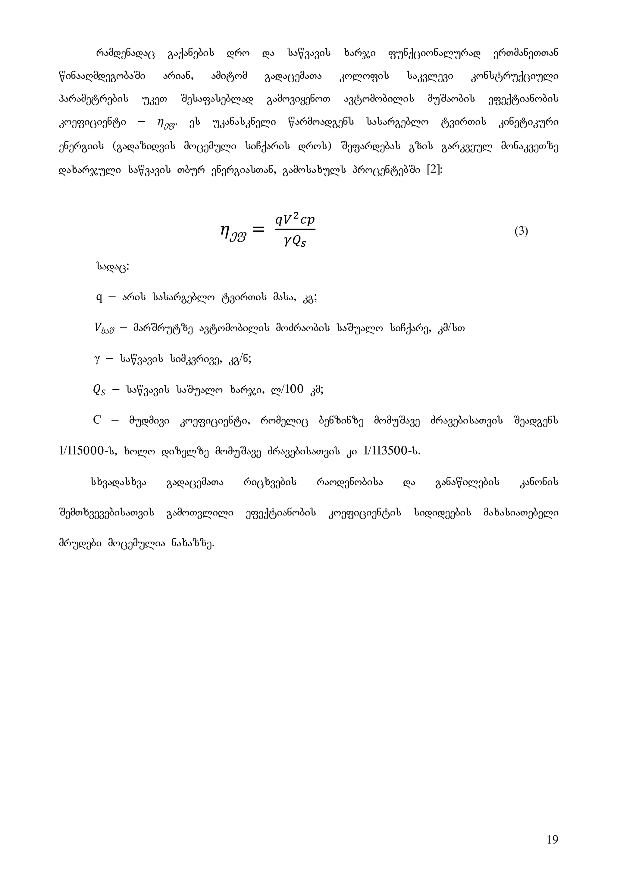 19
ramdenadac gaqanebis dro da sawvavis xarji funqcionalurad erTmaneTTan
winaaRmdegobaSi arian, amitom gadacemaTa kolofis sakvlevi konstruqciuli
parametrebis ukeT Sesafaseblad gamoviyenoT avtomobilis muSaobis efeqtianobis
koeficienti _ ეფ. es ukanaskneli warmoadgens sasargeblo tvirTis kinetikuri
energiis (gadazidvis mocemuli siCqaris dros) Sefardebas gzis garkveul monakveTze
daxarjuli sawvavis Tbur energiasTan, gamosaxuls procentebSi [2]:
ეფ (3)
sadac:
q _ aris sasargeblo tvirTis masa, kg;
საშ _ marSrutze avtomobilis moZraobis saSualo siCqare, km/sT
γ _ sawvavis simkvrive, kg/n;
_ sawvavis saSualo xarji, l/100 km;
C _ mudmivi koeficienti, romelic benzinze momuSave ZravebisaTvis Seadgens
1/115000-s, xolo dizelze momuSave ZravebisaTvis ki 1/113500-s.
sxvadasxva gadacemaTa ricxvebis raodenobisa da ganawilebis kanonis
SemTxvevebisaTvis gamoTvlili efeqtianobis koeficientis sidideebis maxasiaTebeli
mrudebi mocemulia naxazze.
 