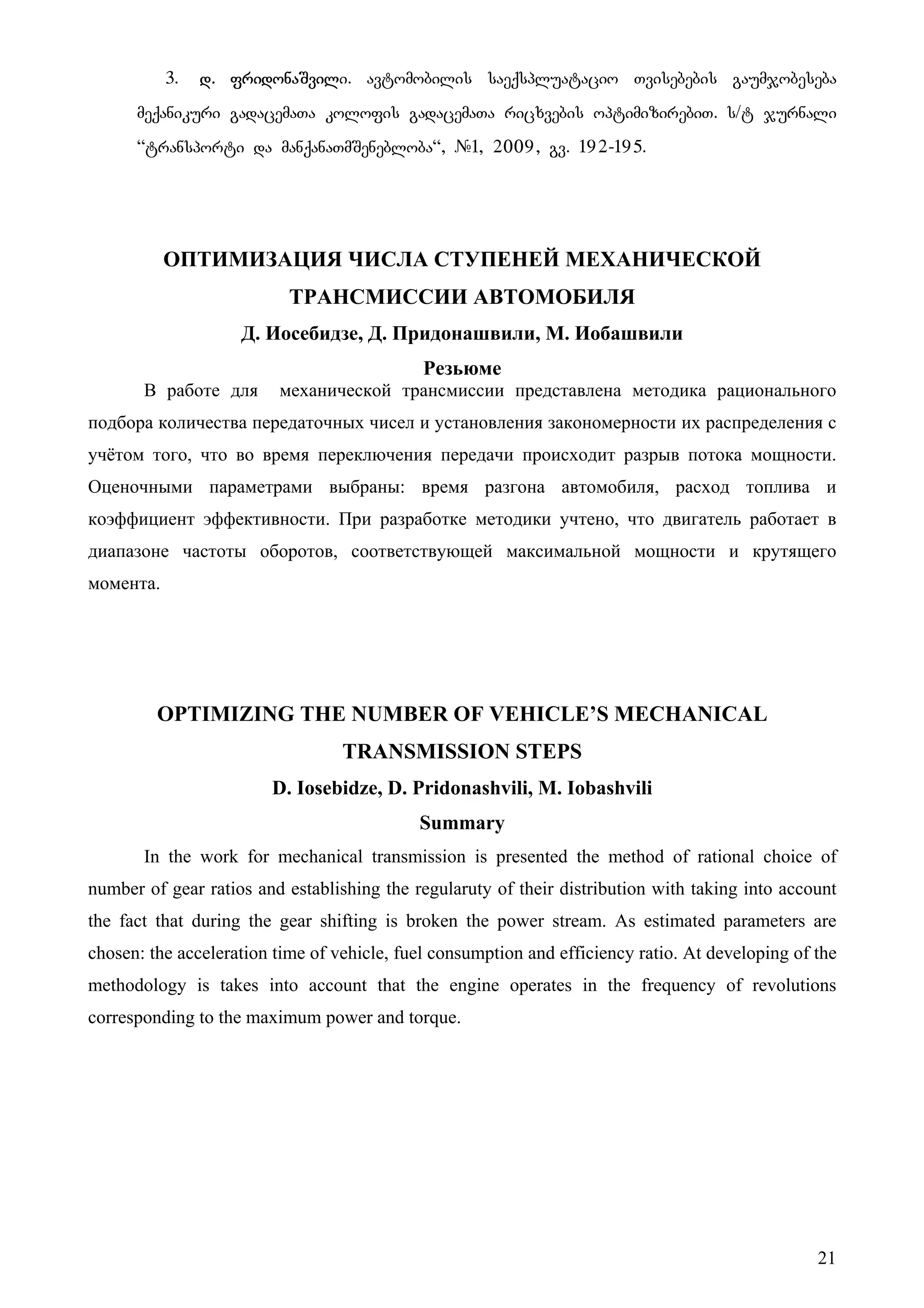 21
3. d. fridonaSvili. avtomobilis saeqspluatacio Tvisebebis gaumjobeseba
meqanikuri gadacemaTa kolofis gadacemaTa ricxvebis optimizirebiT. s/t jurnali
~transporti da manqanaTmSenebloba~, #1, 2009, gv. 192-195.
ОПТИМИЗАЦИЯ ЧИСЛА СТУПЕНЕЙ МЕХАНИЧЕСКОЙ
ТРАНСМИССИИ АВТОМОБИЛЯ
Д. Иосебидзе, Д. Придонашвили, М. Иобашвили
Резьюме
В работе для механической трансмиссии представлена методика рационального
подбора количества передаточных чисел и установления закономерности их распределения с
учётом того, что во время переключения передачи происходит разрыв потока мощности.
Оценочными параметрами выбраны: время разгона автомобиля, расход топлива и
коэффициент эффективности. При разработке методики учтено, что двигатель работает в
диапазоне частоты оборотов, соответствующей максимальной мощности и крутящего
момента.
OPTIMIZING THE NUMBER OF VEHICLE’S MECHANICAL
TRANSMISSION STEPS
D. Iosebidze, D. Pridonashvili, M. Iobashvili
Summary
In the work for mechanical transmission is presented the method of rational choice of
number of gear ratios and establishing the regularuty of their distribution with taking into account
the fact that during the gear shifting is broken the power stream. As estimated parameters are
chosen: the acceleration time of vehicle, fuel consumption and efficiency ratio. At developing of the
methodology is takes into account that the engine operates in the frequency of revolutions
corresponding to the maximum power and torque.
 