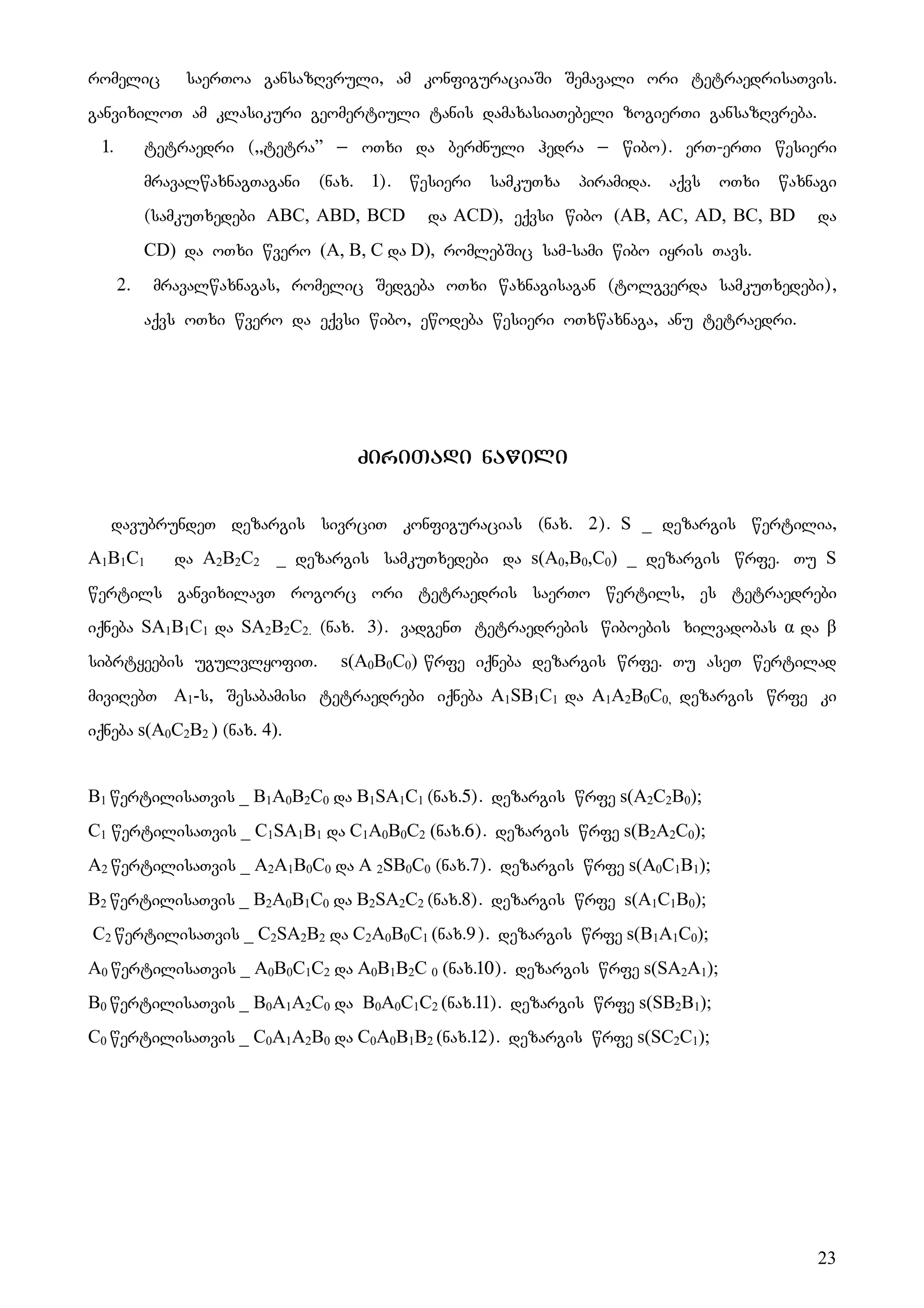 23
romelic saerToa gansazRvruli, am konfiguraciaSi Semavali ori tetraedrisaTvis.
ganvixiloT am klasikuri geomertiuli tanis damaxasiaTebeli zogierTi gansazRvreba.
1. tetraedri (,,tetra” _ oTxi da berZnuli hedra _ wibo). erT-erTi wesieri
mravalwaxnagTagani (nax. 1). wesieri samkuTxa piramida. aqvs oTxi waxnagi
(samkuTxedebi ABC, ABD, BCD da ACD), eqvsi wibo (AB, AC, AD, BC, BD da
CD) da oTxi wvero (A, B, C da D), romlebSic sam-sami wibo iyris Tavs.
2. Mmravalwaxnagas, romelic Sedgeba oTxi waxnagisagan (tolgverda samkuTxedebi),
aqvs oTxi wvero da eqvsi wibo, ewodeba wesieri oTxwaxnaga, anu tetraedri.
ZiriTadi nawili
davubrundeT dezargis sivrciT konfiguracias (nax. 2). S _ dezargis wertilia,
A1B1C1 da A2B2C2 _ dezargis samkuTxedebi da s(A0,B0,C0) _ dezargis wrfe. Tu S
wertils ganvixilavT rogorc ori tetraedris saerTo wertils, es tetraedrebi
iqneba SA1B1C1 da SA2B2C2. (nax. 3). vadgenT tetraedrebis wiboebis xilvadobas α da β
sibrtyeebis ugulvlyofiT. s(A0B0C0) wrfe iqneba dezargis wrfe. Tu aseT wertilad
miviRebT A1-s, Sesabamisi tetraedrebi iqneba A1SB1C1 da A1A2B0C0, dezargis wrfe ki
iqneba s(A0C2B2 ) (nax. 4).
B1 wertilisaTvis _ B1A0B2C0 da B1SA1C1 (nax.5). dezargis wrfe s(A2C2B0);
C1 wertilisaTvis _ C1SA1B1 da C1A0B0C2 (nax.6). dezargis wrfe s(B2A2C0);
A2 wertilisaTvis _ A2A1B0C0 da A 2SB0C0 (nax.7). dezargis wrfe s(A0C1B1);
B2 wertilisaTvis _ B2A0B1C0 da B2SA2C2 (nax.8). dezargis wrfe s(A1C1B0);
C2 wertilisaTvis _ C2SA2B2 da C2A0B0C1 (nax.9). dezargis wrfe s(B1A1C0);
A0 wertilisaTvis _ A0B0C1C2 da A0B1B2C 0 (nax.10). dezargis wrfe s(SA2A1);
B0 wertilisaTvis _ B0A1A2C0 da B0A0C1C2 (nax.11). dezargis wrfe s(SB2B1);
C0 wertilisaTvis _ C0A1A2B0 da C0A0B1B2 (nax.12). dezargis wrfe s(SC2C1);
 