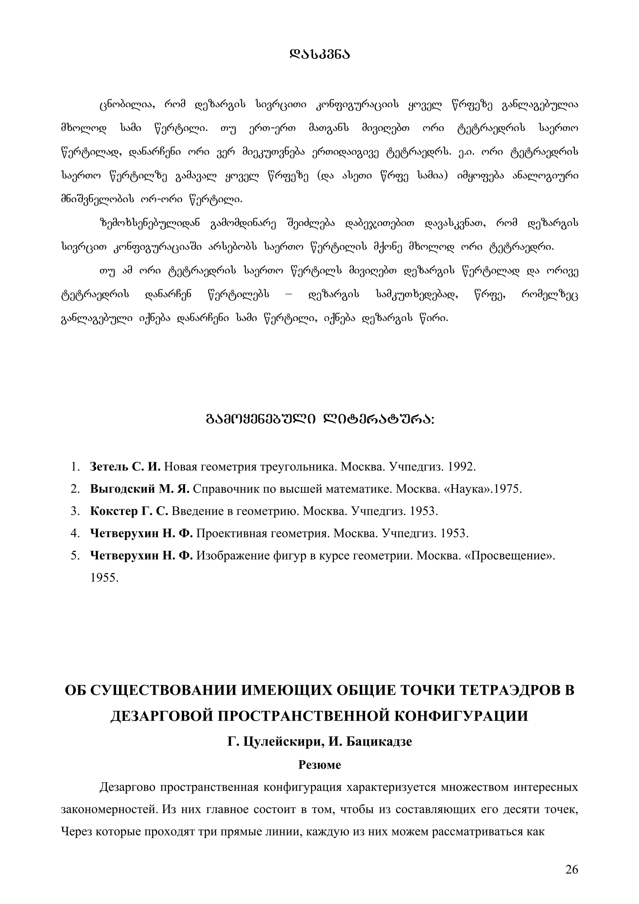 26
daskvna
cnobilia, rom dezargis sivrciTi konfiguraciis yovel wrfeze ganlagebulia
mxolod sami wertili. Tu erT-erT maTgans miviRebT ori tetraedris saerTo
wertilad, danarCeni ori ver miekuTvneba erTidaigive tetraedrs. e.i. ori tetraedris
saerTo wertilze gamaval yovel wrfeze (da aseTi wrfe samia) imyofeba analogiuri
mniSvnelobis or-ori wertili.
zemoxsenebulidan gamomdinare SeiZleba dabejiTebiT davaskvnaT, rom dezargis
sivrciT konfiguraciaSi arsebobs saerTo wertilis mqone mxolod ori tetraedri.
Tu am ori tetraedris saerTo wertils miviRebT dezargis wertilad da orive
tetraedris danarCen wertilebs – dezargis samkuTxedebad, wrfe, romelzec
ganlagebuli iqneba danarCeni sami wertili, iqneba dezargis wiri.
gamoyenebuli literatura:
1. Зетель С. И. Новая геометрия треугольника. Москва. Учпедгиз. 1992.
2. Выгодский М. Я. Справочник по высшей математике. Москва. «Наука».1975.
3. Кокстер Г. С. Введение в геометрию. Москва. Учпедгиз. 1953.
4. Четверухин Н. Ф. Проективная геометрия. Москва. Учпедгиз. 1953.
5. Четверухин Н. Ф. Изображение фигур в курсе геометрии. Москва. «Просвещение».
1955.
ОБ СУЩЕСТВОВАНИИ ИМЕЮЩИХ ОБЩИЕ ТОЧКИ ТЕТРАЭДРОВ В
ДЕЗАРГОВОЙ ПРОСТРАНСТВЕННОЙ КОНФИГУРАЦИИ
Г. Цулейскири, И. Бацикадзе
Резюме
Дезаргово пространственная конфигурация характеризуется множеством интересных
закономерностей. Из них главное состоит в том, чтобы из составляющих его десяти точек,
Через которые проходят три прямые линии, каждую из них можем рассматриваться как
 