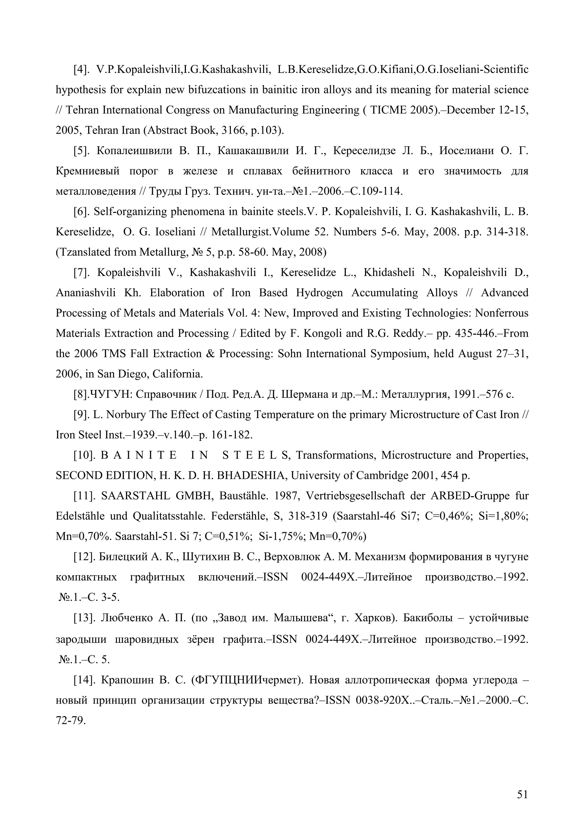 51
[4]. V.P.Kopaleishvili,I.G.Kashakashvili, L.B.Kereselidze,G.O.Kifiani,O.G.Ioseliani-Scientific
hypothesis for explain new bifuzcations in bainitic iron alloys and its meaning for material science
// Tehran International Congress on Manufacturing Engineering ( TICME 2005).–December 12-15,
2005, Tehran Iran (Abstract Book, 3166, p.103).
[5]. Копалеишвили В. П., Кашакашвили И. Г., Кереселидзе Л. Б., Иоселиани О. Г.
Кремниевый порог в железе и сплавах бейнитного класса и его значимость для
металловедения // Труды Груз. Технич. ун-та.–№1.–2006.–С.109-114.
[6]. Self-organizing phenomena in bainite steels.V. P. Kopaleishvili, I. G. Kashakashvili, L. B.
Kereselidze, O. G. Ioseliani // Metallurgist.Volume 52. Numbers 5-6. May, 2008. p.p. 314-318.
(Tzanslated from Metallurg, № 5, p.p. 58-60. May, 2008)
[7]. Kopaleishvili V., Kashakashvili I., Kereselidze L., Khidasheli N., Kopaleishvili D.,
Ananiashvili Kh. Elaboration of Iron Based Hydrogen Accumulating Alloys // Advanced
Processing of Metals and Materials Vol. 4: New, Improved and Existing Technologies: Nonferrous
Materials Extraction and Processing / Edited by F. Kongoli and R.G. Reddy.– pp. 435-446.–From
the 2006 TMS Fall Extraction & Processing: Sohn International Symposium, held August 27–31,
2006, in San Diego, California.
[8].ЧУГУН: Справочник / Под. Ред.А. Д. Шермана и др.–М.: Металлургия, 1991.–576 с.
[9]. L. Norbury The Effect of Casting Temperature on the primary Microstructure of Cast Iron //
Iron Steel Inst.–1939.–v.140.–p. 161-182.
[10]. B A I N I T E I N S T E E L S, Transformations, Microstructure and Properties,
SECOND EDITION, H. K. D. H. BHADESHIA, University of Cambridge 2001, 454 p.
[11]. SAARSTAHL GMBH, Baustähle. 1987, Vertriebsgesellschaft der ARBED-Gruppe fur
Edelstähle und Qualitatsstahle. Federstähle, S, 318-319 (Saarstahl-46 Si7; C=0,46%; Si=1,80%;
Mn=0,70%. Saarstahl-51. Si 7; C=0,51%; Si-1,75%; Mn=0,70%)
[12]. Билецкий А. К., Шутихин В. С., Верховлюк А. М. Механизм формирования в чугуне
компактных графитных включений.–ISSN 0024-449X.–Литейное производство.–1992.
№.1.–C. 3-5.
[13]. Любченко А. П. (по „Завод им. Малышева~, г. Харков). Бакиболы – устойчивые
зародыши шаровидных зёрен графита.–ISSN 0024-449X.–Литейное производство.–1992.
№.1.–C. 5.
[14]. Крапошин В. С. (ФГУПЦНИИчермет). Новая аллотропическая форма углерода –
новый принцип организации структуры вещества?–ISSN 0038-920X..–Cталь.–№1.–2000.–С.
72-79.
 