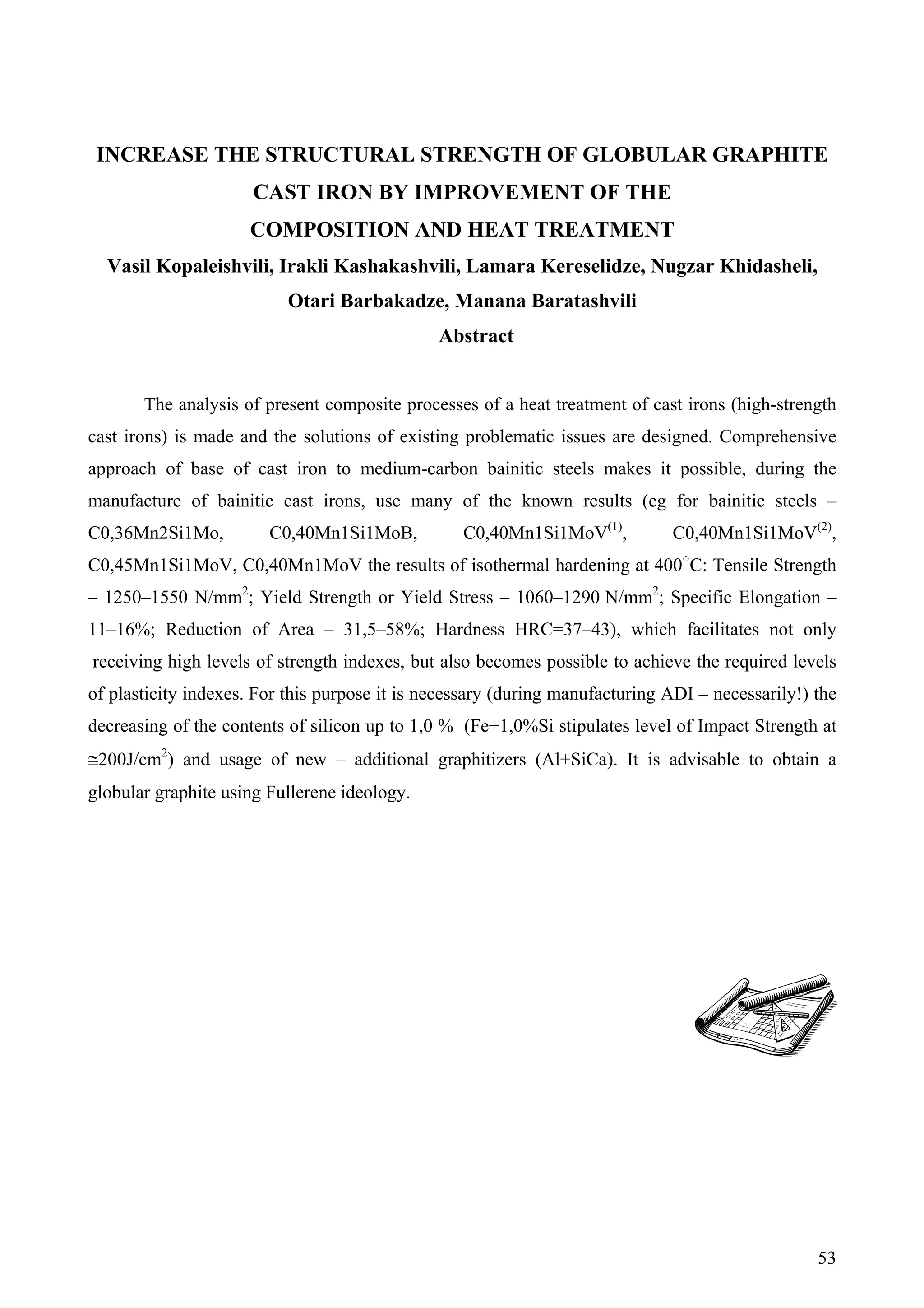 53
INCREASE THE STRUCTURAL STRENGTH OF GLOBULAR GRAPHITE
CAST IRON BY IMPROVEMENT OF THE
COMPOSITION AND HEAT TREATMENT
Vasil Kopaleishvili, Irakli Kashakashvili, Lamara Kereselidze, Nugzar Khidasheli,
Otari Barbakadze, Manana Baratashvili
Abstract
The analysis of present composite processes of a heat treatment of cast irons (high-strength
cast irons) is made and the solutions of existing problematic issues are designed. Comprehensive
approach of base of cast iron to medium-carbon bainitic steels makes it possible, during the
manufacture of bainitic cast irons, use many of the known results (eg for bainitic steels –
C0,36Mn2Si1Mo, C0,40Mn1Si1MoB, C0,40Mn1Si1MoV(1)
, C0,40Mn1Si1MoV(2)
,
C0,45Mn1Si1MoV, C0,40Mn1MoV the results of isothermal hardening at 400○
С: Tensile Strength
– 1250–1550 N/mm2
; Yield Strength or Yield Stress – 1060–1290 N/mm2
; Specific Elongation –
11–16%; Reduction of Area – 31,5–58%; Hardness HRC=37–43), which facilitates not only
receiving high levels of strength indexes, but also becomes possible to achieve the required levels
of plasticity indexes. For this purpose it is necessary (during manufacturing ADI – necessarily!) the
decreasing of the contents of silicon up to 1,0 % (Fe+1,0%Si stipulates level of Impact Strength at
≅200J/cm2
) and usage of new – additional graphitizers (Al+SiCa). It is advisable to obtain a
globular graphite using Fullerene ideology.
 