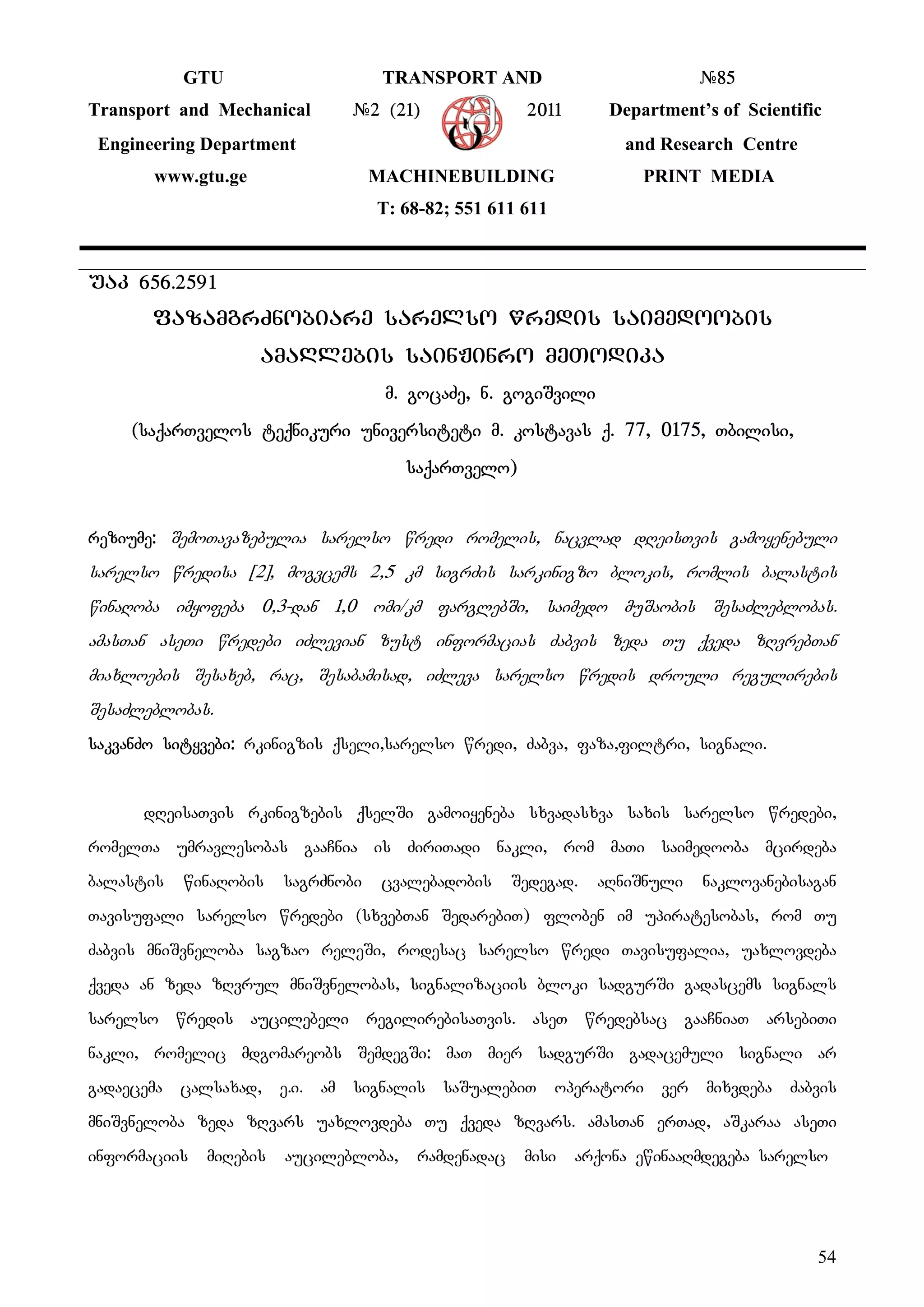54
GTU TRANSPORT AND #85
Transport and Mechanical #2 (21) 2011 Department’s of Scientific
Engineering Department and Research Centre
www.gtu.ge MACHINEBUILDING PRINT MEDIA
T: 68-82; 551 611 611
uak 656.2591
fazamgrZnobiare sarelso wredis saimedoobis
amaRlebis sainJinro meTodika
m. gocaZe, n. gogiSvili
(saqarTvelos teqnikuri universiteti m. kostavas q. 77, 0175, Tbilisi,
saqarTvelo)
reziume: SemoTavazebulia sarelso wredi romelis, nacvlad dReisTvis gamoyenebuli
sarelso wredisa [2], mogvcems 2,5 km sigrZis sarkinigzo blokis, romlis balastis
winaRoba imyofeba 0,3-dan 1,0 omi/km farglebSi, saimedo muSaobis SesaZleblobas.
amasTan aseTi wredebi iZlevian zust informacias Zabvis zeda Tu qveda zRvrebTan
miaxloebis Sesaxeb, rac, Sesabamisad, iZleva sarelso wredis drouli regulirebis
SesaZleblobas.
sakvanZo sityvebi: rkinigzis qseli,sarelso wredi, Zabva, faza,filtri, signali.
dReisaTvis rkinigzebis qselSi gamoiyeneba sxvadasxva saxis sarelso wredebi,
romelTa umravlesobas gaaCnia is ZiriTadi nakli, rom maTi saimedooba mcirdeba
balastis winaRobis sagrZnobi cvalebadobis Sedegad. aRniSnuli naklovanebisagan
Tavisufali sarelso wredebi (sxvebTan SedarebiT) floben im upiratesobas, rom Tu
Zabvis mniSvneloba sagzao releSi, rodesac sarelso wredi Tavisufalia, uaxlovdeba
qveda an zeda zRvrul mniSvnelobas, signalizaciis bloki sadgurSi gadascems signals
sarelso wredis aucilebeli regilirebisaTvis. aseT wredebsac gaaCniaT arsebiTi
nakli, romelic mdgomareobs SemdegSi: maT mier sadgurSi gadacemuli signali ar
gadaecema calsaxad, e.i. am signalis saSualebiT operatori ver mixvdeba Zabvis
mniSvneloba zeda zRvars uaxlovdeba Tu qveda zRvars. amasTan erTad, aSkaraa aseTi
informaciis miRebis aucilebloba, ramdenadac misi arqona ewinaaRmdegeba sarelso
 