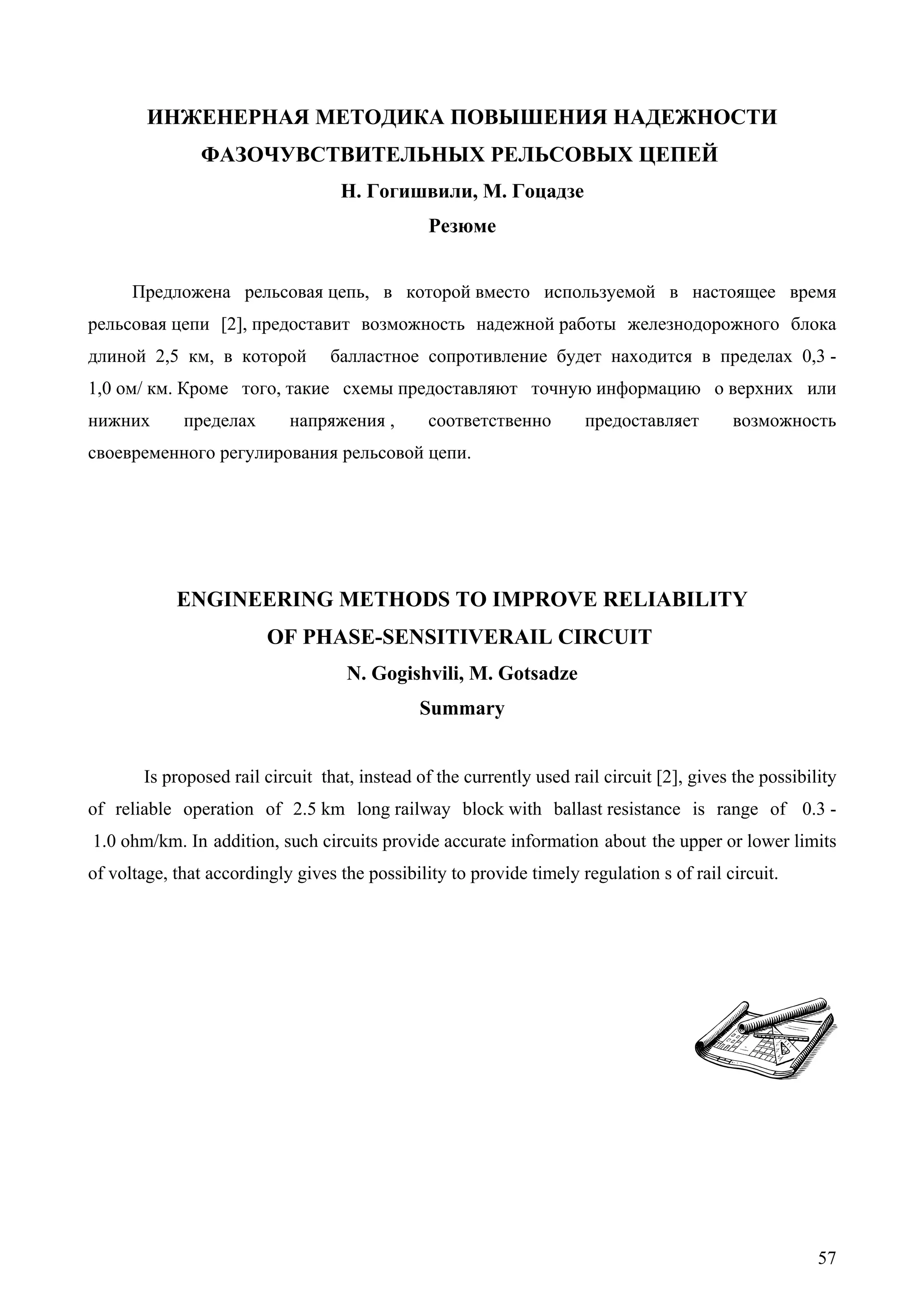 57
ИНЖЕНЕРНАЯ МЕТОДИКА ПОВЫШЕНИЯ НАДЕЖНОСТИ
ФАЗОЧУВСТВИТЕЛЬНЫХ РЕЛЬСОВЫХ ЦЕПЕЙ
Н. Гогишвили, М. Гоцадзе
Резюме
Предложена рельсовая цепь, в которой вместо используемой в настоящее время
рельсовая цепи [2], предоставит возможность надежной работы железнодорожного блока
длиной 2,5 км, в которой балластное сопротивление будет находится в пределах 0,3 -
1,0 ом/ км. Кроме того, такие схемы предоставляют точную информацию о верхних или
нижних пределах напряжения , соответственно предоставляет возможность
своевременного регулирования рельсовой цепи.
ENGINEERING METHODS TO IMPROVE RELIABILITY
OF PHASE-SENSITIVERAIL CIRCUIT
N. Gogishvili, M. Gotsadze
Summary
Is proposed rail circuit that, instead of the currently used rail circuit [2], gives the possibility
of reliable operation of 2.5 km long railway block with ballast resistance is range of 0.3 -
1.0 ohm/km. In addition, such circuits provide accurate information about the upper or lower limits
of voltage, that accordingly gives the possibility to provide timely regulation s of rail circuit.
 