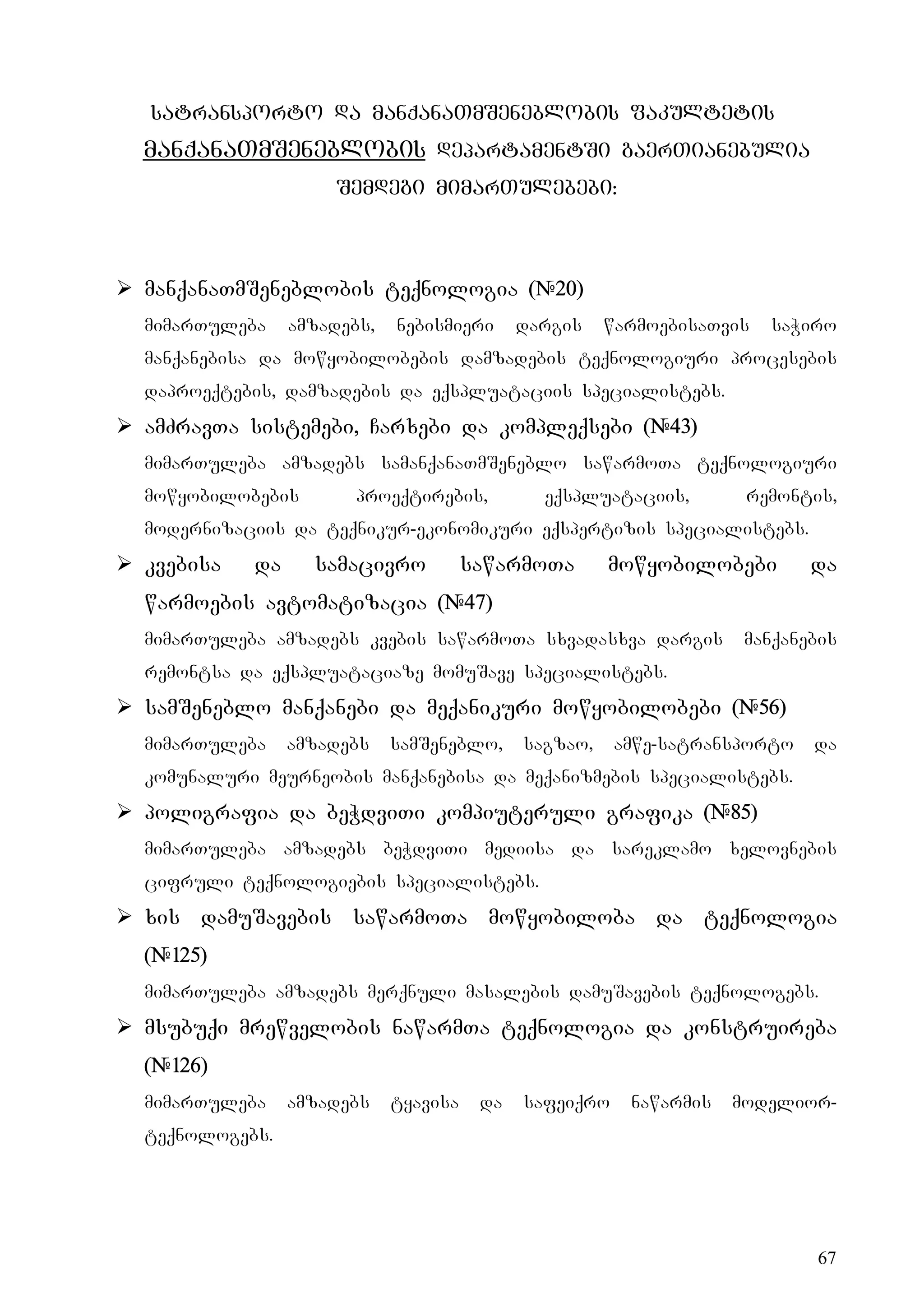 67
satransporto da manqanaTmSeneblobis fakultetis
manqanaTmSeneblobis departamentSi gaerTianebulia
Semdegi mimarTulebebi:
¾ manqanaTmSeneblobis teqnologia (#20)
mimarTuleba amzadebs, nebismieri dargis warmoebisaTvis saWiro
manqanebisa da mowyobilobebis damzadebis teqnologiuri procesebis
daproeqtebis, damzadebis da eqspluataciis specialistebs.
¾ amZravTa sistemebi, Carxebi da kompleqsebi (#43)
mimarTuleba amzadebs samanqanaTmSeneblo sawarmoTa teqnologiuri
mowyobilobebis proeqtirebis, eqspluataciis, remontis,
modernizaciis da teqnikur-ekonomikuri eqspertizis specialistebs.
¾ kvebisa da samacivro sawarmoTa mowyobilobebi da
warmoebis avtomatizacia (#47)
mimarTuleba amzadebs kvebis sawarmoTa sxvadasxva dargis manqanebis
remontsa da eqspluataciaze momuSave specialistebs.
¾ samSeneblo manqanebi da meqanikuri mowyobilobebi (#56)
mimarTuleba amzadebs samSeneblo, sagzao, amwe-satransporto da
komunaluri meurneobis manqanebisa da meqanizmebis specialistebs.
¾ poligrafia da beWdviTi kompiuteruli grafika (#85)
mimarTuleba amzadebs beWdviTi mediisa da sareklamo xelovnebis
cifruli teqnologiebis specialistebs.
¾ xis damuSavebis sawarmoTa mowyobiloba da teqnologia
(#125)
mimarTuleba amzadebs merqnuli masalebis damuSavebis teqnologebs.
¾ msubuqi mrewvelobis nawarmTa teqnologia da konstruireba
(#126)
mimarTuleba amzadebs tyavisa da safeiqro nawarmis modelior-
teqnologebs.
 