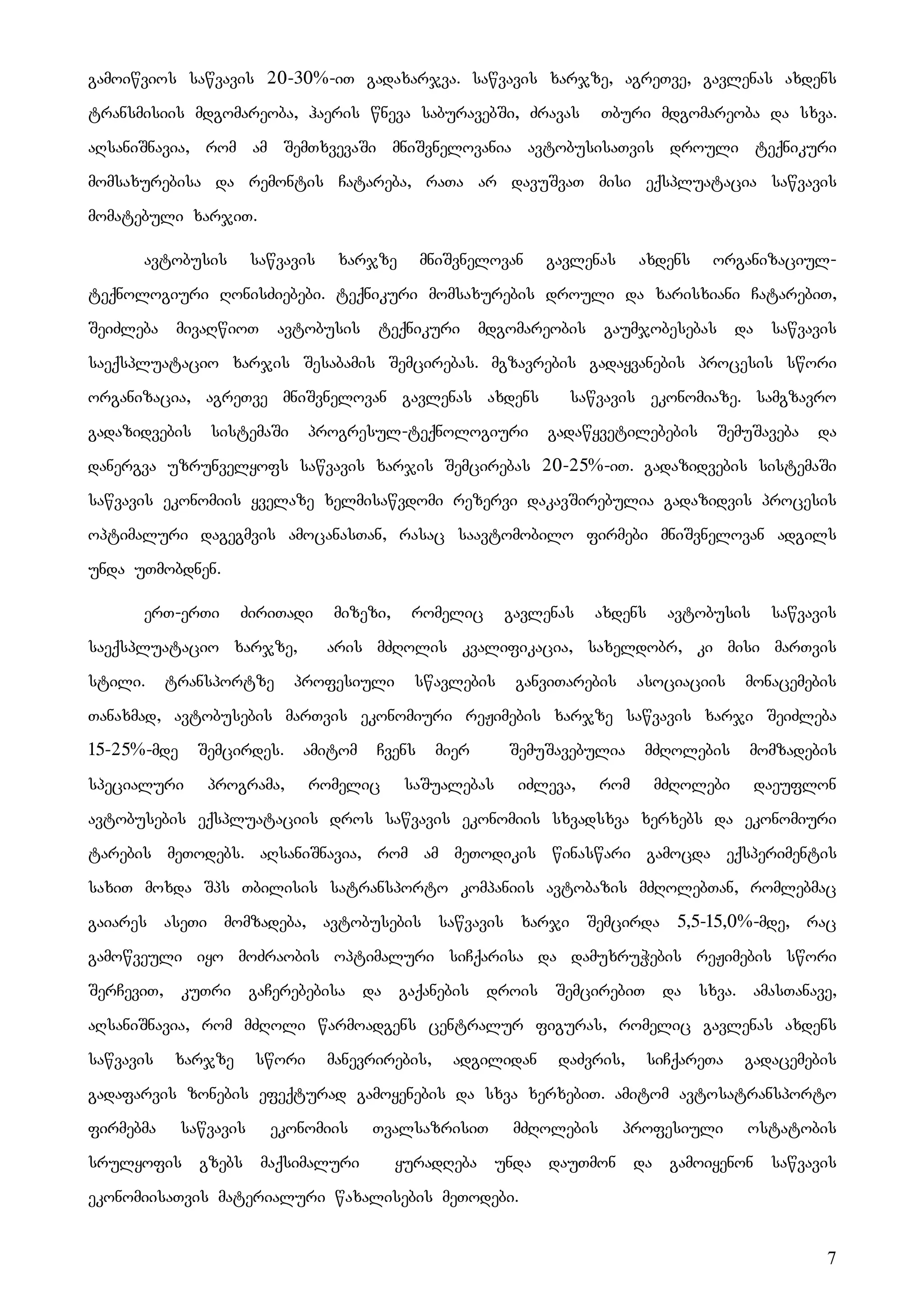 7
gamoiwvios sawvavis 20-30%-iT gadaxarjva. sawvavis xarjze, agreTve, gavlenas axdens
transmisiis mdgomareoba, haeris wneva saburavebSi, Zravas Tburi mdgomareoba da sxva.
aRsaniSnavia, rom am SemTxvevaSi mniSvnelovania avtobusisaTvis drouli teqnikuri
momsaxurebisa da remontis Catareba, raTa ar davuSvaT misi eqspluatacia sawvavis
momatebuli xarjiT.
avtobusis sawvavis xarjze mniSvnelovan gavlenas axdens organizaciul-
teqnologiuri RonisZiebebi. teqnikuri momsaxurebis drouli da xarisxiani CatarebiT,
SeiZleba mivaRwioT avtobusis teqnikuri mdgomareobis gaumjobesebas da sawvavis
saeqspluatacio xarjis Sesabamis Semcirebas. mgzavrebis gadayvanebis procesis swori
organizacia, agreTve mniSvnelovan gavlenas axdens sawvavis ekonomiaze. samgzavro
gadazidvebis sistemaSi progresul-teqnologiuri gadawyvetilebebis SemuSaveba da
danergva uzrunvelyofs sawvavis xarjis Semcirebas 20-25%-iT. gadazidvebis sistemaSi
sawvavis ekonomiis yvelaze xelmisawvdomi rezervi dakavSirebulia gadazidvis procesis
optimaluri dagegmvis amocanasTan, rasac saavtomobilo firmebi mniSvnelovan adgils
unda uTmobdnen.
erT-erTi ZiriTadi mizezi, romelic gavlenas axdens avtobusis sawvavis
saeqspluatacio xarjze, aris mZRolis kvalifikacia, saxeldobr, ki misi marTvis
stili. transportze profesiuli swavlebis ganviTarebis asociaciis monacemebis
Tanaxmad, avtobusebis marTvis ekonomiuri reJimebis xarjze sawvavis xarji SeiZleba
15-25%-mde Semcirdes. amitom Cvens mier SemuSavebulia mZRolebis momzadebis
specialuri programa, romelic saSualebas iZleva, rom mZRolebi daeuflon
avtobusebis eqspluataciis dros sawvavis ekonomiis sxvadsxva xerxebs da ekonomiuri
tarebis meTodebs. aRsaniSnavia, rom am meTodikis winaswari gamocda eqsperimentis
saxiT moxda Sps Tbilisis satransporto kompaniis avtobazis mZRolebTan, romlebmac
gaiares aseTi momzadeba, avtobusebis sawvavis xarji Semcirda 5,5-15,0%-mde, rac
gamowveuli iyo moZraobis optimaluri siCqarisa da damuxruWebis reJimebis swori
SerCeviT, kuTri gaCerebebisa da gaqanebis drois SemcirebiT da sxva. amasTanave,
aRsaniSnavia, rom mZRoli warmoadgens centralur figuras, romelic gavlenas axdens
sawvavis xarjze swori manevrirebis, adgilidan daZvris, siCqareTa gadacemebis
gadafarvis zonebis efeqturad gamoyenebis da sxva xerxebiT. amitom avtosatransporto
firmebma sawvavis ekonomiis TvalsazrisiT mZRolebis profesiuli ostatobis
srulyofis gzebs maqsimaluri yuradReba unda dauTmon da gamoiyenon sawvavis
ekonomiisaTvis materialuri waxalisebis meTodebi.
 