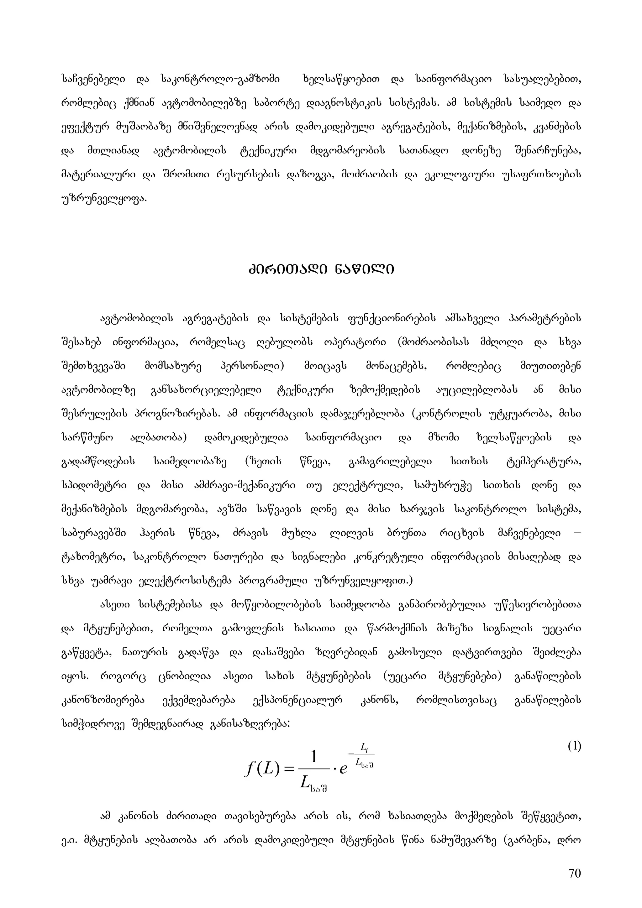 70
saCvenebeli da sakontrolo-gamzomi xelsawyoebiT da sainformacio sasualebebiT,
romlebic qmnian avtomobilebze saborte diagnostikis sistemas. am sistemis saimedo da
efeqtur muSaobaze mniSvnelovnad aris damokidebuli agregatebis, meqanizmebis, kvanZebis
da mTlianad avtomobilis teqnikuri mdgomareobis saTanado doneze SenarCuneba,
materialuri da SromiTi resursebis dazogva, moZraobis da ekologiuri usafrTxoebis
uzrunvelyofa.
ZiriTadi nawili
avtomobilis agregatebis da sistemebis funqcionirebis amsaxveli parametrebis
Sesaxeb informacia, romelsac Rebulobs operatori (moZraobisas mZRoli da sxva
SemTxvevaSi momsaxure personali) moicavs monacemebs, romlebic miuTiTeben
avtomobilze gansaxorcielebeli teqnikuri zemoqmedebis aucileblobas an misi
Sesrulebis prognozirebas. am informaciis damajerebloba (kontrolis utyuaroba, misi
sarwmuno albaToba) damokidebulia sainformacio da mzomi xelsawyoebis da
gadamwodebis saimedoobaze (zeTis wneva, gamagrilebeli siTxis temperatura,
spidometri da misi amZravi-meqanikuri Tu eleqtruli, samuxruWe siTxis done da
meqanizmebis mdgomareoba, avzSi sawvavis done da misi xarjvis sakontrolo sistema,
saburavebSi haeris wneva, Zravis muxla lilvis brunTa ricxvis maCvenebeli –
taxometri, sakontrolo naTurebi da signalebi konkretuli informaciis misaRebad da
sxva uamravi eleqtrosistema programuli uzrunvelyofiT.)
aseTi sistemebisa da mowyobilobebis saimedooba ganpirobebulia uwesivrobebiTa
da mtyunebebiT, romelTa gamovlenis xasiaTi da warmoqmnis mizezi signalis uecari
gawyveta, naTuris gadawva da dasaSvebi zRvrebidan gamosuli datvirTvebi SeiZleba
iyos. rogorc cnobilia aseTi saxis mtyunebebis (uecari mtyunebebi) ganawilebis
kanonzomiereba eqvemdebareba eqsponencialur kanons, romlisTvisac ganawilebis
simWidrove Semdegnairad ganisazRvreba:
(1)
am kanonis ZiriTadi Tavisebureba aris is, rom xasiaTdeba moqmedebis SewyvetiT,
e.i. mtyunebis albaToba ar aris damokidebuli mtyunebis wina namuSevarze (garbena, dro
saS
saS
L
Li
e
L
L
f
−
⋅
=
1
)
(
 
