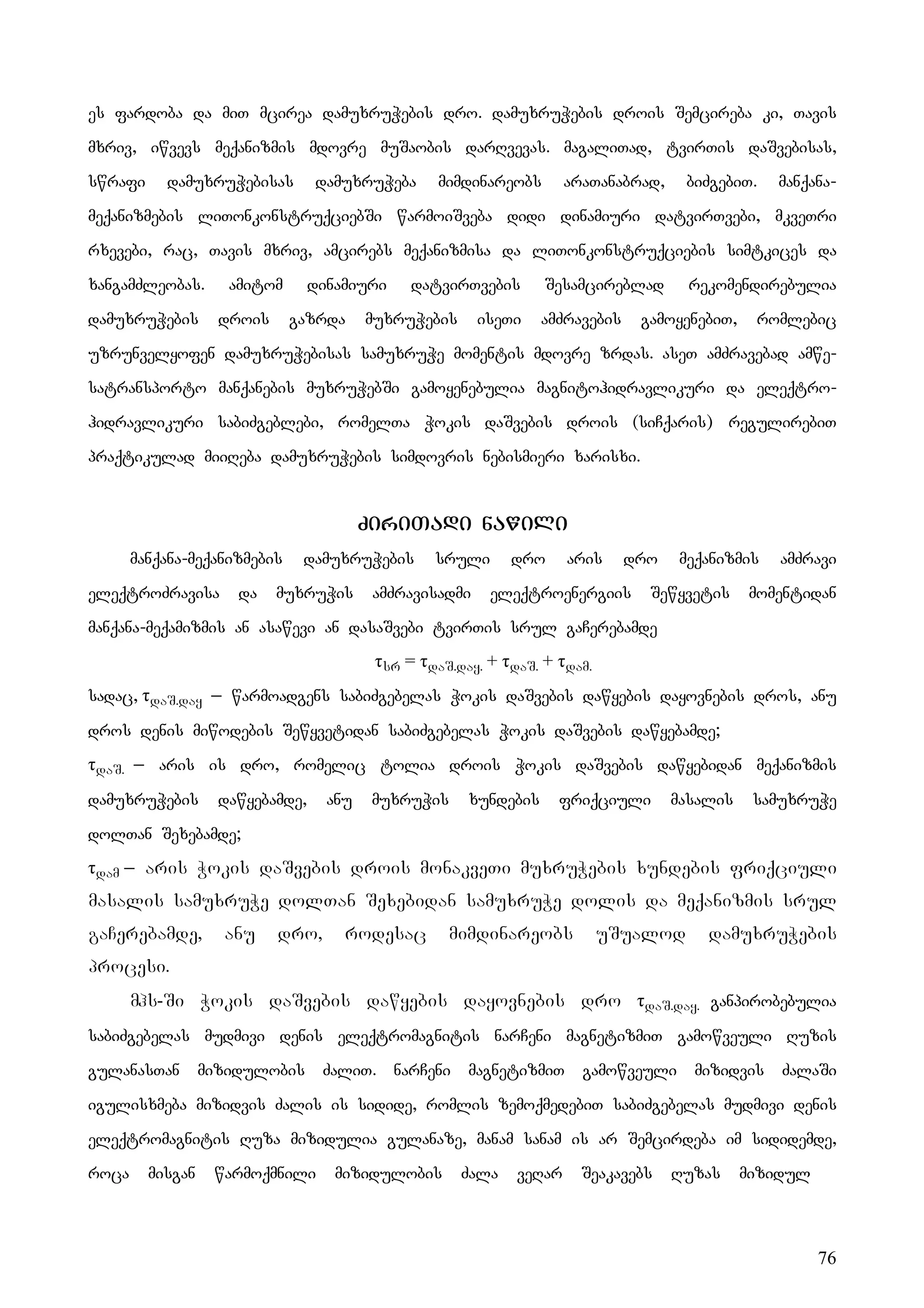 76
es fardoba da miT mcirea damuxruWebis dro. damuxruWebis drois Semcireba ki, Tavis
mxriv, iwvevs meqanizmis mdovre muSaobis darRvevas. magaliTad, tvirTis daSvebisas,
swrafi damuxruWebisas damuxruWeba mimdinareobs araTanabrad, biZgebiT. manqana-
meqanizmebis liTonkonstruqciebSi warmoiSveba didi dinamiuri datvirTvebi, mkveTri
rxevebi, rac, Tavis mxriv, amcirebs meqanizmisa da liTonkonstruqciebis simtkices da
xangamZleobas. amitom dinamiuri datvirTvebis Sesamcireblad rekomendirebulia
damuxruWebis drois gazrda muxruWebis iseTi amZravebis gamoyenebiT, romlebic
uzrunvelyofen damuxruWebisas samuxruWe momentis mdovre zrdas. aseT amZravebad amwe-
satransporto manqanebis muxruWebSi gamoyenebulia magnitohidravlikuri da eleqtro-
hidravlikuri sabiZgeblebi, romelTa Wokis daSvebis drois (siCqaris) regulirebiT
praqtikulad miiReba damuxruWebis simdovris nebismieri xarisxi.
ZiriTadi nawili
manqana-meqanizmebis damuxruWebis sruli dro aris dro meqanizmis amZravi
eleqtroZravisa da muxruWis amZravisadmi eleqtroenergiis Sewyvetis momentidan
manqana-meqamizmis an asawevi an dasaSvebi tvirTis srul gaCerebamde
τsr = τdaS.day. + τdaS. + τdam.
sadac, τdaS.day _ warmoadgens sabiZgebelas Wokis daSvebis dawyebis dayovnebis dros, anu
dros denis miwodebis Sewyvetidan sabiZgebelas Wokis daSvebis dawyebamde;
τdaS. _ aris is dro, romelic tolia drois Wokis daSvebis dawyebidan meqanizmis
damuxruWebis dawyebamde, anu muxruWis xundebis friqciuli masalis samuxruWe
dolTan Sexebamde;
τdam _ aris Wokis daSvebis drois monakveTi muxruWebis xundebis friqciuli
masalis samuxruWe dolTan Sexebidan samuxruWe dolis da meqanizmis srul
gaCerebamde, anu dro, rodesac mimdinareobs uSualod damuxruWebis
procesi.
mhs-Si Wokis daSvebis dawyebis dayovnebis dro τdaS.day. ganpirobebulia
sabiZgebelas mudmivi denis eleqtromagnitis narCeni magnetizmiT gamowveuli Ruzis
gulanasTan mizidulobis ZaliT. narCeni magnetizmiT gamowveuli mizidvis ZalaSi
igulisxmeba mizidvis Zalis is sidide, romlis zemoqmedebiT sabiZgebelas mudmivi denis
eleqtromagnitis Ruza mizidulia gulanaze, manam sanam is ar Semcirdeba im sididemde,
roca misgan warmoqmnili mizidulobis Zala veRar Seakavebs Ruzas mizidul
 