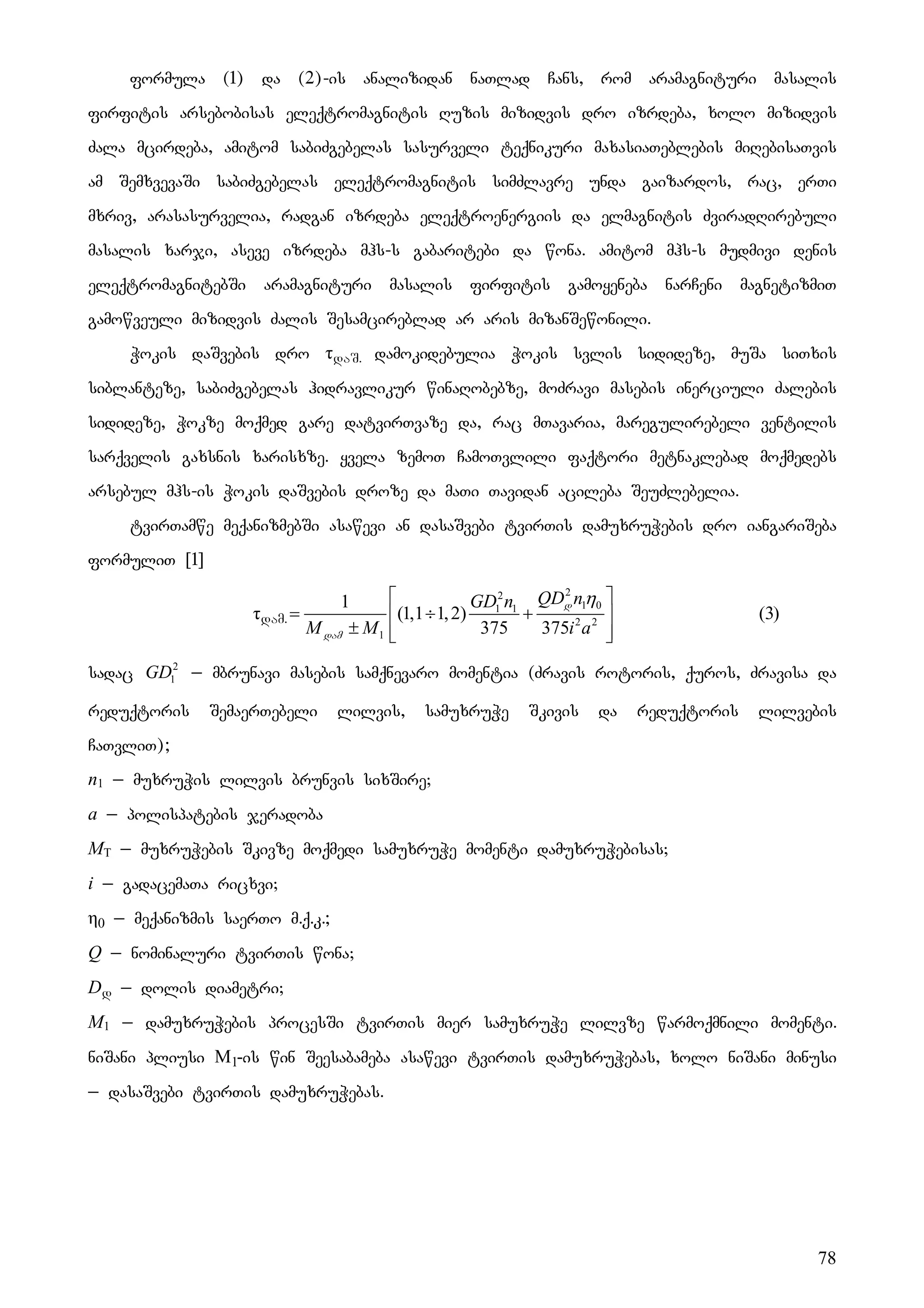 78
formula (1) da (2)-is analizidan naTlad Cans, rom aramagnituri masalis
firfitis arsebobisas eleqtromagnitis Ruzis mizidvis dro izrdeba, xolo mizidvis
Zala mcirdeba, amitom sabiZgebelas sasurveli teqnikuri maxasiaTeblebis miRebisaTvis
am SemxvevaSi sabiZgebelas eleqtromagnitis simZlavre unda gaizardos, rac, erTi
mxriv, arasasurvelia, radgan izrdeba eleqtroenergiis da elmagnitis ZviradRirebuli
masalis xarji, aseve izrdeba mhs-s gabaritebi da wona. amitom mhs-s mudmivi denis
eleqtromagnitebSi aramagnituri masalis firfitis gamoyeneba narCeni magnetizmiT
gamowveuli mizidvis Zalis Sesamcireblad ar aris mizanSewonili.
Wokis daSvebis dro τdaS. damokidebulia Wokis svlis sidideze, muSa siTxis
siblanteze, sabiZgebelas hidravlikur winaRobebze, moZravi masebis inerciuli Zalebis
sidideze, Wokze moqmed gare datvirTvaze da, rac mTavaria, maregulirebeli ventilis
sarqvelis gaxsnis xarisxze. yvela zemoT CamoTvlili faqtori metnaklebad moqmedebs
arsebul mhs-is Wokis daSvebis droze da maTi Tavidan acileba SeuZlebelia.
tvirTamwe meqanizmebSi asawevi an dasaSvebi tvirTis damuxruWebis dro iangariSeba
formuliT [1]
τdam.
2
2
1 0
1 1
2 2
1
1
(1,1 1,2)
375 375
QD n
GD n
M M i a
η
⎡ ⎤
= ÷ +
⎢ ⎥
± ⎢ ⎥
⎣ ⎦
d
dam
(3)
sadac 2
1
GD _ mbrunavi masebis samqnevaro momentia (Zravis rotoris, quros, Zravisa da
reduqtoris SemaerTebeli lilvis, samuxruWe Skivis da reduqtoris lilvebis
CaTvliT);
n1 _ muxruWis lilvis brunvis sixSire;
a _ polispatebis jeradoba
MT _ muxruWebis Skivze moqmedi samuxruWe momenti damuxruWebisas;
i _ gadacemaTa ricxvi;
η0 _ meqanizmis saerTo m.q.k.;
Q _ nominaluri tvirTis wona;
Dd _ dolis diametri;
M1 _ damuxruWebis procesSi tvirTis mier samuxruWe lilvze warmoqmnili momenti.
niSani pliusi M1-is win Seesabameba asawevi tvirTis damuxruWebas, xolo niSani minusi
_ dasaSvebi tvirTis damuxruWebas.
 