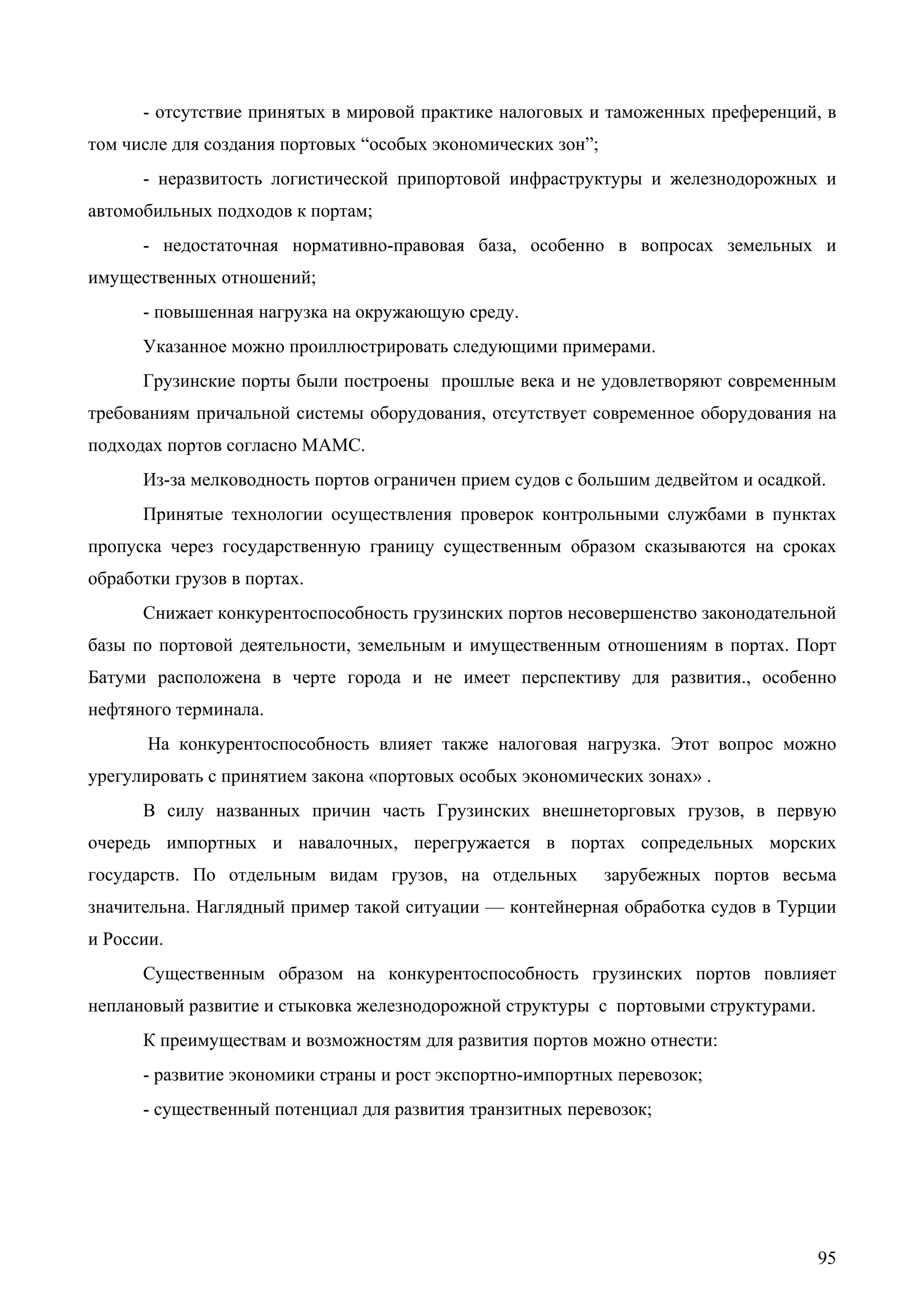 95
- отсутствие принятых в мировой практике налоговых и таможенных преференций, в
том числе для создания портовых “особых экономических зон”;
- неразвитость логистической припортовой инфраструктуры и железнодорожных и
автомобильных подходов к портам;
- недостаточная нормативно-правовая база, особенно в вопросах земельных и
имущественных отношений;
- повышенная нагрузка на окружающую среду.
Указанное можно проиллюстрировать следующими примерами.
Грузинские порты были построены прошлые века и не удовлетворяют современным
требованиям причальной системы оборудования, отсутствует современное оборудования на
подходах портов согласно МАМС.
Из-за мелководность портов ограничен прием судов с большим дедвейтом и осадкой.
Принятые технологии осуществления проверок контрольными службами в пунктах
пропуска через государственную границу существенным образом сказываются на сроках
обработки грузов в портах.
Снижает конкурентоспособность грузинских портов несовершенство законодательной
базы по портовой деятельности, земельным и имущественным отношениям в портах. Порт
Батуми расположена в черте города и не имеет перспективу для развития., особенно
нефтяного терминала.
На конкурентоспособность влияет также налоговая нагрузка. Этот вопрос можно
урегулировать с принятием закона «портовых особых экономических зонах» .
В силу названных причин часть Грузинских внешнеторговых грузов, в первую
очередь импортных и навалочных, перегружается в портах сопредельных морских
государств. По отдельным видам грузов, на отдельных зарубежных портов весьма
значительна. Наглядный пример такой ситуации — контейнерная обработка судов в Турции
и России.
Существенным образом на конкурентоспособность грузинских портов повлияет
неплановый развитие и стыковка железнодорожной структуры с портовыми структурами.
К преимуществам и возможностям для развития портов можно отнести:
- развитие экономики страны и рост экспортно-импортных перевозок;
- существенный потенциал для развития транзитных перевозок;
 