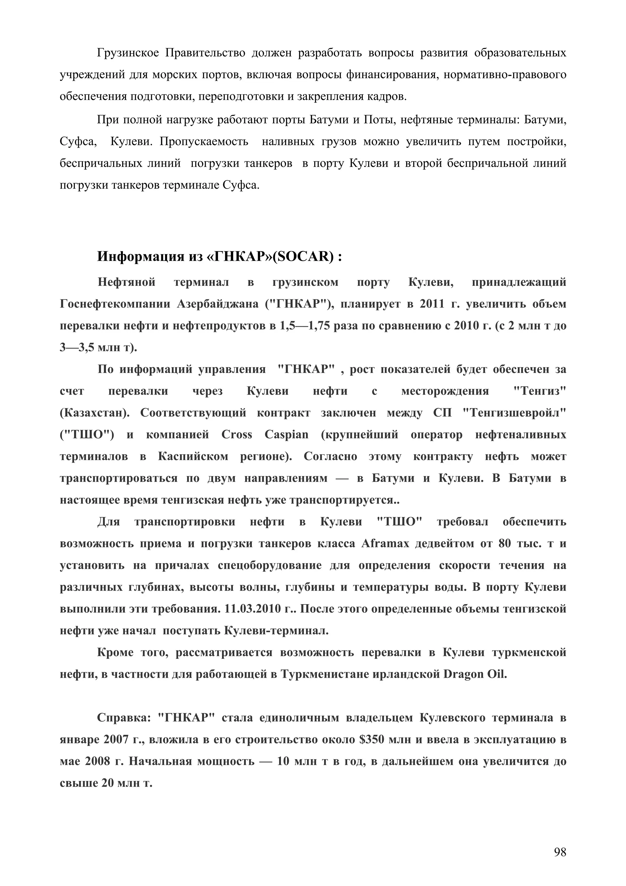 98
Грузинское Правительство должен разработать вопросы развития образовательных
учреждений для морских портов, включая вопросы финансирования, нормативно-правового
обеспечения подготовки, переподготовки и закрепления кадров.
При полной нагрузке работают порты Батуми и Поты, нефтяные терминалы: Батуми,
Суфса, Кулеви. Пропускаемость наливных грузов можно увеличить путем постройки,
беспричальных линий погрузки танкеров в порту Кулеви и второй беспричальной линий
погрузки танкеров терминале Суфса.
Информация из «ГНКАР»(SOCAR) :
Нефтяной терминал в грузинском порту Кулеви, принадлежащий
Госнефтекомпании Азербайджана ("ГНКАР"), планирует в 2011 г. увеличить объем
перевалки нефти и нефтепродуктов в 1,5—1,75 раза по сравнению с 2010 г. (с 2 млн т до
3—3,5 млн т).
По информаций управления "ГНКАР" , рост показателей будет обеспечен за
счет перевалки через Кулеви нефти с месторождения "Тенгиз"
(Казахстан). Соответствующий контракт заключен между СП "Тенгизшевройл"
("ТШО") и компанией Cross Caspian (крупнейший оператор нефтеналивных
терминалов в Каспийском регионе). Согласно этому контракту нефть может
транспортироваться по двум направлениям — в Батуми и Кулеви. В Батуми в
настоящее время тенгизская нефть уже транспортируется..
Для транспортировки нефти в Кулеви "ТШО" требовал обеспечить
возможность приема и погрузки танкеров класса Aframax дедвейтом от 80 тыс. т и
установить на причалах спецоборудование для определения скорости течения на
различных глубинах, высоты волны, глубины и температуры воды. В порту Кулеви
выполнили эти требования. 11.03.2010 г.. После этого определенные объемы тенгизской
нефти уже начал поступать Кулеви-терминал.
Кроме того, рассматривается возможность перевалки в Кулеви туркменской
нефти, в частности для работающей в Туркменистане ирландской Dragon Oil.
Справка: "ГНКАР" стала единоличным владельцем Кулевского терминала в
январе 2007 г., вложила в его строительство около $350 млн и ввела в эксплуатацию в
мае 2008 г. Начальная мощность — 10 млн т в год, в дальнейшем она увеличится до
свыше 20 млн т.
 