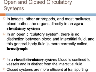  In insects, other arthropods, and most molluscs,
blood bathes the organs directly in an open
circulatory system
 In an open circulatory system, there is no
distinction between blood and interstitial fluid, and
this general body fluid is more correctly called
hemolymph
 In a closed circulatory system, blood is confined to
vessels and is distinct from the interstitial fluid
 Closed systems are more efficient at transporting
Open and Closed Circulatory
Systems
 