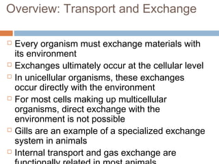 Overview: Transport and Exchange
 Every organism must exchange materials with
its environment
 Exchanges ultimately occur at the cellular level
 In unicellular organisms, these exchanges
occur directly with the environment
 For most cells making up multicellular
organisms, direct exchange with the
environment is not possible
 Gills are an example of a specialized exchange
system in animals
 Internal transport and gas exchange are
 