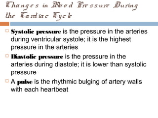 Chang e s in Blo o d Pre ssure During
the Cardiac Cycle
 Systolic pressure is the pressure in the arteries
during ventricular systole; it is the highest
pressure in the arteries
 Diastolic pressure is the pressure in the
arteries during diastole; it is lower than systolic
pressure
 A pulse is the rhythmic bulging of artery walls
with each heartbeat
 