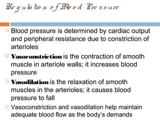 Re g ulatio n o f Blo o d Pre ssure
 Blood pressure is determined by cardiac output
and peripheral resistance due to constriction of
arterioles
 Vasoconstriction is the contraction of smooth
muscle in arteriole walls; it increases blood
pressure
 Vasodilation is the relaxation of smooth
muscles in the arterioles; it causes blood
pressure to fall
 Vasoconstriction and vasodilation help maintain
adequate blood flow as the body’s demands
 