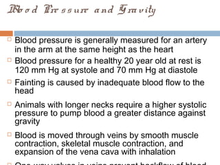 Blo o d Pre ssure and Gravity
 Blood pressure is generally measured for an artery
in the arm at the same height as the heart
 Blood pressure for a healthy 20 year old at rest is
120 mm Hg at systole and 70 mm Hg at diastole
 Fainting is caused by inadequate blood flow to the
head
 Animals with longer necks require a higher systolic
pressure to pump blood a greater distance against
gravity
 Blood is moved through veins by smooth muscle
contraction, skeletal muscle contraction, and
expansion of the vena cava with inhalation
 