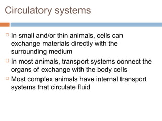 Circulatory systems
 In small and/or thin animals, cells can
exchange materials directly with the
surrounding medium
 In most animals, transport systems connect the
organs of exchange with the body cells
 Most complex animals have internal transport
systems that circulate fluid
 