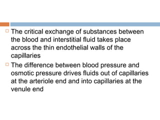  The critical exchange of substances between
the blood and interstitial fluid takes place
across the thin endothelial walls of the
capillaries
 The difference between blood pressure and
osmotic pressure drives fluids out of capillaries
at the arteriole end and into capillaries at the
venule end
 