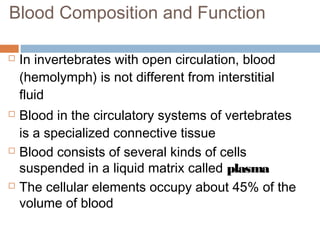 Blood Composition and Function
 In invertebrates with open circulation, blood
(hemolymph) is not different from interstitial
fluid
 Blood in the circulatory systems of vertebrates
is a specialized connective tissue
 Blood consists of several kinds of cells
suspended in a liquid matrix called plasma
 The cellular elements occupy about 45% of the
volume of blood
 