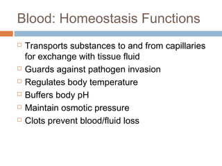 Blood: Homeostasis Functions
 Transports substances to and from capillaries
for exchange with tissue fluid
 Guards against pathogen invasion
 Regulates body temperature
 Buffers body pH
 Maintain osmotic pressure
 Clots prevent blood/fluid loss
 