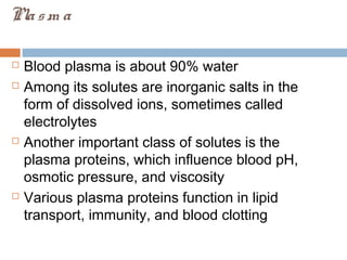Plasm a
 Blood plasma is about 90% water
 Among its solutes are inorganic salts in the
form of dissolved ions, sometimes called
electrolytes
 Another important class of solutes is the
plasma proteins, which influence blood pH,
osmotic pressure, and viscosity
 Various plasma proteins function in lipid
transport, immunity, and blood clotting
 