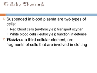 Ce llular Ele m e nts
 Suspended in blood plasma are two types of
cells:
 Red blood cells (erythrocytes) transport oxygen
 White blood cells (leukocytes) function in defense
 Platelets, a third cellular element, are
fragments of cells that are involved in clotting
 