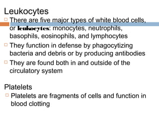 Leukocytes
 There are five major types of white blood cells,
or leukocytes: monocytes, neutrophils,
basophils, eosinophils, and lymphocytes
 They function in defense by phagocytizing
bacteria and debris or by producing antibodies
 They are found both in and outside of the
circulatory system
Platelets
 Platelets are fragments of cells and function in
blood clotting
 