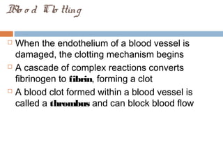 Blo o d Clo tting
 When the endothelium of a blood vessel is
damaged, the clotting mechanism begins
 A cascade of complex reactions converts
fibrinogen to fibrin, forming a clot
 A blood clot formed within a blood vessel is
called a thrombus and can block blood flow
 