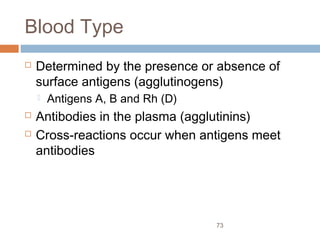 73
Blood Type
 Determined by the presence or absence of
surface antigens (agglutinogens)
 Antigens A, B and Rh (D)
 Antibodies in the plasma (agglutinins)
 Cross-reactions occur when antigens meet
antibodies
 