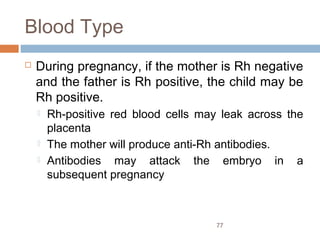 77
Blood Type
 During pregnancy, if the mother is Rh negative
and the father is Rh positive, the child may be
Rh positive.
 Rh-positive red blood cells may leak across the
placenta
 The mother will produce anti-Rh antibodies.
 Antibodies may attack the embryo in a
subsequent pregnancy
 