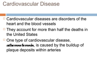 Cardiovascular Disease
 Cardiovascular diseases are disorders of the
heart and the blood vessels
 They account for more than half the deaths in
the United States
 One type of cardiovascular disease,
atherosclerosis, is caused by the buildup of
plaque deposits within arteries
 