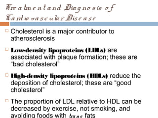 Tre atm e nt and Diag no sis o f
Cardio vascular Dise ase
 Cholesterol is a major contributor to
atherosclerosis
 Low-density lipoproteins (LDLs) are
associated with plaque formation; these are
“bad cholesterol”
 High-density lipoproteins (HDLs) reduce the
deposition of cholesterol; these are “good
cholesterol”
 The proportion of LDL relative to HDL can be
decreased by exercise, not smoking, and
avoiding foods with trans fats
 
