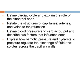 5. Define cardiac cycle and explain the role of
the sinoatrial node
6. Relate the structures of capillaries, arteries,
and veins to their function
7. Define blood pressure and cardiac output and
describe two factors that influence each
8. Explain how osmotic pressure and hydrostatic
pressure regulate the exchange of fluid and
solutes across the capillary walls
 