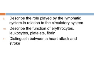9. Describe the role played by the lymphatic
system in relation to the circulatory system
10. Describe the function of erythrocytes,
leukocytes, platelets, fibrin
11. Distinguish between a heart attack and
stroke
 