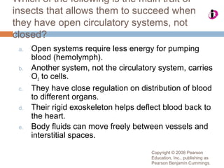 Copyright © 2008 Pearson
Education, Inc., publishing as
Pearson Benjamin Cummings.
Which of the following is the main trait of
insects that allows them to succeed when
they have open circulatory systems, not
closed?
a. Open systems require less energy for pumping
blood (hemolymph).
b. Another system, not the circulatory system, carries
O2 to cells.
c. They have close regulation on distribution of blood
to different organs.
d. Their rigid exoskeleton helps deflect blood back to
the heart.
e. Body fluids can move freely between vessels and
interstitial spaces.
 