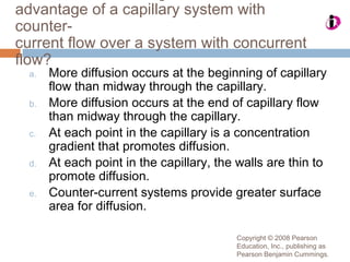 Copyright © 2008 Pearson
Education, Inc., publishing as
Pearson Benjamin Cummings.
advantage of a capillary system with
counter-
current flow over a system with concurrent
flow?
a. More diffusion occurs at the beginning of capillary
flow than midway through the capillary.
b. More diffusion occurs at the end of capillary flow
than midway through the capillary.
c. At each point in the capillary is a concentration
gradient that promotes diffusion.
d. At each point in the capillary, the walls are thin to
promote diffusion.
e. Counter-current systems provide greater surface
area for diffusion.
 